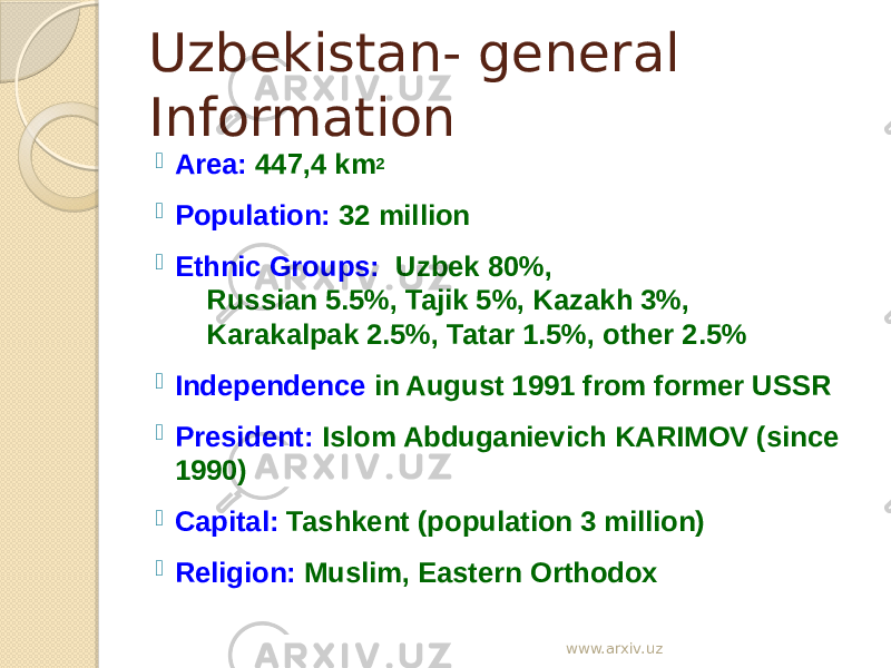 Uzbekistan- general Information  Area:  447,4 km 2  Population:  32 million  Ethnic Groups: Uzbek 80%, Russian 5.5%, Tajik 5%, Kazakh 3%, Karakalpak 2.5%, Tatar 1.5%, other 2.5%  Independence in August 1991 from former USSR  President:  Islom Abduganievich KARIMOV (since 1990)  Capital:  Tashkent (population 3 million)  Religion:  Muslim, Eastern Orthodox www.arxiv.uz 