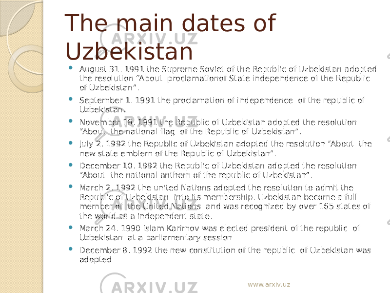 The main dates of Uzbekistan  August 31. 1991 the Supreme Soviet of the Republic of Uzbekistan adopted the resolution “About proclamationof State independence of the Republic of Uzbekistan”.  September 1. 1991 the proclamation of independence of the republic of Uzbekistan.  November 18. 1991 the Republic of Uzbekistan adopted the resolution “About the national flag of the Republic of Uzbekistan”.  July 2. 1992 the Republic of Uzbekistan adopted the resolution “About the new state emblem of the Republic of Uzbekistan”.  December 10. 1992 the Republic of Uzbekistan adopted the resolution “About the national anthem of the republic of Uzbekistan”.  March 2. 1992 the united Nations adopted the resolution to admit the Republic of Uzbekistan into its membership. Uzbekistan become a full member of the United Nations and was recognized by over 165 states of the world as a independent state.  March 24. 1990 Islam Karimov was elected president of the republic of Uzbekistan at a parliamentary session  December 8. 1992 the new constitution of the republic of Uzbekistan was adopted www.arxiv.uz 