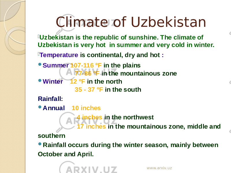 Climate of Uzbekistan  Uzbekistan is the republic of sunshine. The climate of Uzbekistan is very hot in summer and very cold in winter.  Temperature is continental, dry and hot :  Summer 107-116 ºF in the plains 77-86 ºF in the mountainous zone  Winter 12 ºF in the north 35 - 37 ºF in the south Rainfall:  Annual 10 inches 4 inches in the northwest 17 inches in the mountainous zone, middle and southern  Rainfall occurs during the winter season, mainly between October and April. www.arxiv.uz 