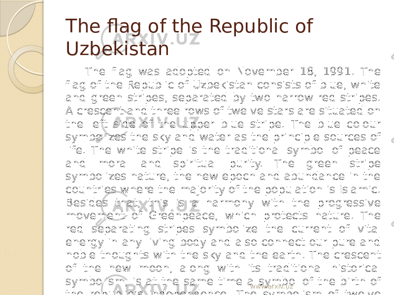 The flag of the Republic of Uzbekistan The flag was adopted on November 18, 1991. The flag of the Republic of Uzbekistan consists of blue, white and green stripes, separated by two narrow red stripes. A crescent and three rows of twelve stars are situated on the left side of the upper blue stripe. The blue colour symbolizes the sky and water as the principle sources of life. The white stripe is the traditional symbol of peace and moral and spiritual purity. The green stripe symbolizes nature, the new epoch and abundance in the countries where the majority of the population is Islamic. Besides that, this is a harmony with the progressive movement of Greenpeace, which protects nature. The red separating stripes symbolize the current of vital energy in any living body and also connect our pure and noble thoughts with the sky and the earth. The crescent of the new moon, along with its traditional historical symbolism, is at the same time a symbol of the birth of the republic’s independence. The symbolism of twelve stars is connected historically with the solar calendar year, which begins from Navruz and embodies the twelve principles laying in the foundation of state management. www.arxiv.uz 