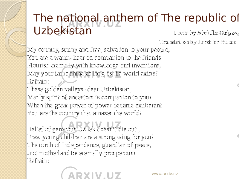 The national anthem of The republic of Uzbekistan Poem by Abdulla Oripov Translation by Ibrohim Yuksel My country, sunny and free, salvation to your people, You are a warm- hearted companion to the friends Flourish eternally with knowledge and inventions, May your fame shine as long as the world exists! Refrain: These golden valleys- dear Uzbekistan, Manly spirit of ancestors is companion to you! When the great power of power became exuberant You are the country that amazes the world! Belief of generous Uzbek doesn’t die out , Free, young children are a strong wing for you! The torch of Independence, guardian of peace, Just motherland be eternally prosperous! Refrain: www.arxiv.uz 