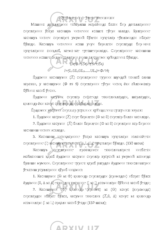 Кўпёқларнинг ўзаро кесишиши Машина деталларини тайёрлаш жараёнида баoзи бир деталларнинг сиртларини ўзаро кесишув чизиғини ясашга тўғри келади. Буларнинг кесишув чизиғи сиртларга умумий бўлган нуқталар тўпламидан иборат бўлади. Кесишув чизиғини ясаш учун берилган сиртларда бир-неча нуқталарини аниқлаб, кетма-кет туташтирилади. Сиртларнинг кесишиш чизиғини ясашга оид мисолларни ечиш алгоритми қуйидагича бўлади. Ln( Ф n)  (   n) I=(L 1 UL 2 UL 3 ......UL n )= Ф  ; Ёрдамчи кесишувчи (  ) сиртларнинг турини шундай танлаб олиш керакки , у кесишувчи ( Ф ва  ) сиртларнин тўғри чизиқ ёки айланмалар бўйича кесиб ўтсин . Ёрдамчи кесувчи сиртлар сифатида текисликлардан , шарлардан , цилиндр ёки конус сиртларидан фойдаланилади . Ёрдамчи кесувчи сиртлар усулини қуйидагича тушуниш керак : 1. Ёрдамчи кесувчи (  ) сирт берилган ( Ф ва  ) сиртлар билан кесилади . 2. Ёрдамчи кесувчи (  ) билан берилган ( Ф ва  ) сиртларни хар бирини кесишиш чизиғи ясалади . 3. Кесишиш чизиқларнинг ўзаро кесишув нуқталари изланаётган сиртларнинг (l) кесишув чизиғига (L 1 ,L 2 ,L 3 ) нуқталари бўлади . (130- шакл ) Кесишув сиртларнинг проекцияси текисликларига нисбатан жойланишга қараб ёрдамчи кесувчи сиртлар хусусий ва умумий вазиятда булиши мумкин . Сиртларнинг турига қараб улардан ёрдамчи текисликларни ўтказиш усулларини кўриб чиқамиз : 1. Кесишувчи (  ва Ф ) цилиндр сиртлардан ( примадан ) иборат бўлса ёрдамчи (  ,  ва  ) текислик уларнинг (l ва l) ясовчилари бўйича кесиб ўтади ; 2. Кесишувчи ( Ф ) цилиндр ( призма ) ва (  ) конус ( пирамида ) сиртлардан иборат бўлса , кесувчи текислик (  ,  ,  ) конус ва цилиндр ясовчилари (l ва l 1 ) орқали кесиб ўтади (132- шакл ); 