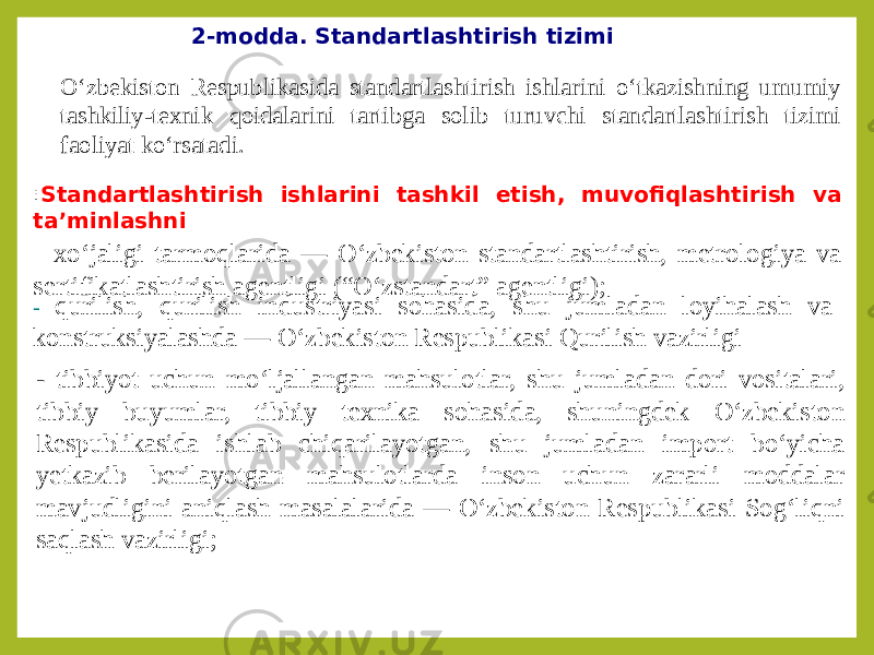 2-modda. Standartlashtirish tizimi O‘zbekiston Respublikasida standartlashtirish ishlarini o‘tkazishning umumiy tashkiliy-texnik qoidalarini tartibga solib turuvchi standartlashtirish tizimi faoliyat ko‘rsatadi. : Standartlashtirish ishlarini tashkil etish, muvofiqlashtirish va ta’minlashni - xo‘jaligi tarmoqlarida — O‘zbekiston standartlashtirish, metrologiya va sertifikatlashtirish agentligi (“O‘zstandart” agentligi); - qurilish, qurilish industriyasi sohasida, shu jumladan loyihalash va konstruksiyalashda — O‘zbekiston Respublikasi Qurilish vazirligi - tibbiyot uchun mo‘ljallangan mahsulotlar, shu jumladan dori vositalari, tibbiy buyumlar, tibbiy texnika sohasida, shuningdek O‘zbekiston Respublikasida ishlab chiqarilayotgan, shu jumladan import bo‘yicha yetkazib berilayotgan mahsulotlarda inson uchun zararli moddalar mavjudligini aniqlash masalalarida — O‘zbekiston Respublikasi Sog‘liqni saqlash vazirligi; 