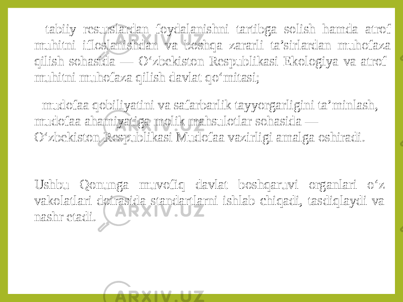 - tabiiy resurslardan foydalanishni tartibga solish hamda atrof muhitni ifloslanishdan va boshqa zararli ta’sirlardan muhofaza qilish sohasida — O‘zbekiston Respublikasi Ekologiya va atrof- muhitni muhofaza qilish davlat qo‘mitasi; - mudofaa qobiliyatini va safarbarlik tayyorgarligini ta’minlash, mudofaa ahamiyatiga molik mahsulotlar sohasida — O‘zbekiston Respublikasi Mudofaa vazirligi amalga oshiradi. Ushbu Qonunga muvofiq davlat boshqaruvi organlari o‘z vakolatlari doirasida standartlarni ishlab chiqadi, tasdiqlaydi va nashr etadi. 