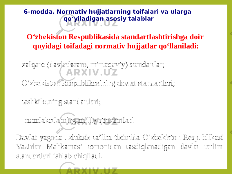 6-modda. Normativ hujjatlarning toifalari va ularga qo‘yiladigan asosiy talablar O‘zbekiston Respublikasida standartlashtirishga doir quyidagi toifadagi normativ hujjatlar qo‘llaniladi: xalqaro (davlatlararo, mintaqaviy) standartlar; O‘zbekiston Respublikasining davlat standartlari; tashkilotning standartlari; mamlakatlarning milliy standartlari . Davlat yagona uzluksiz ta’lim tizimida O‘zbekiston Respublikasi Vazirlar Mahkamasi tomonidan tasdiqlanadigan davlat ta’lim standartlari ishlab chiqiladi . 