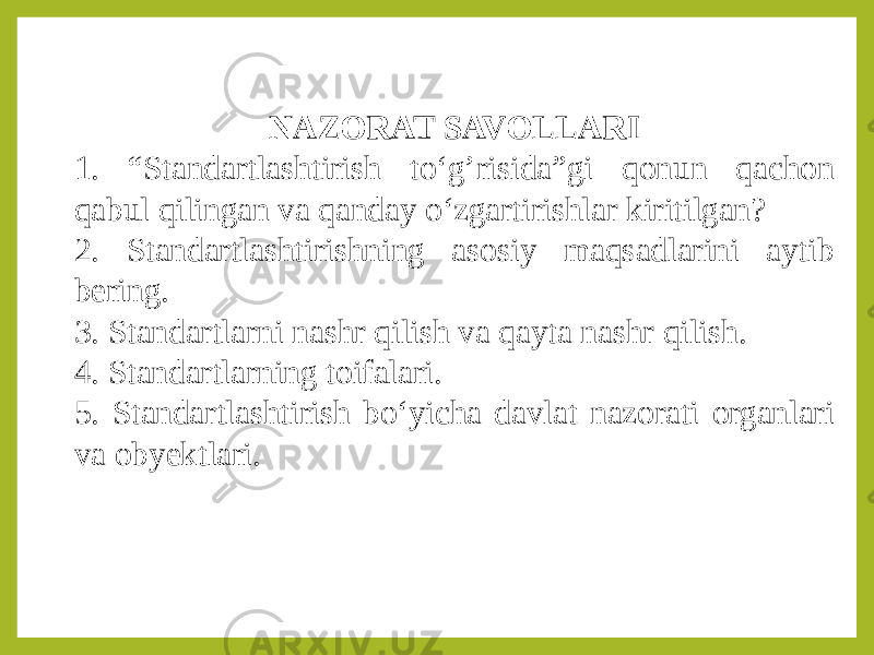 NAZORAT SAVOLLARI 1. “Standartlashtirish to‘g’risida”gi qonun qachon qabul qilingan va qanday o‘zgartirishlar kiritilgan? 2. Standartlashtirishning asosiy maqsadlarini aytib bering. 3. Standartlarni nashr qilish va qayta nashr qilish. 4. Standartlarning toifalari. 5. Standartlashtirish bo‘yicha davlat nazorati organlari va obyektlari. 