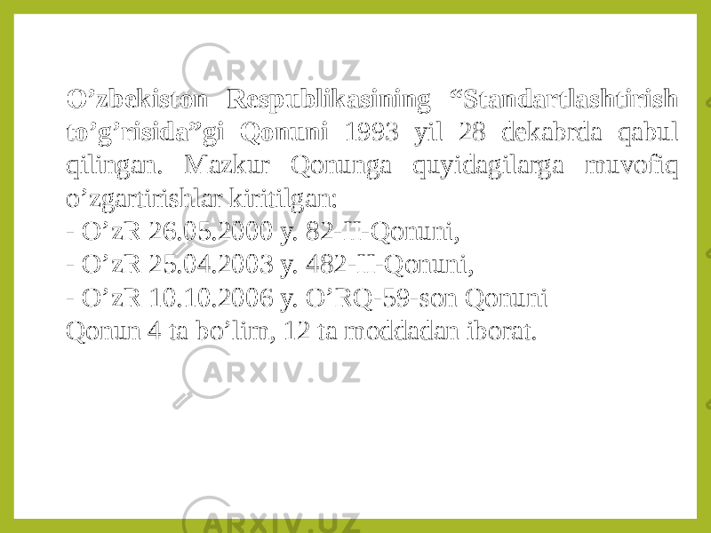 O’zbekiston Respublikasining “Standartlashtirish to’g’risida”gi Qonuni 1993 yil 28 dekabrda qabul qilingan. Mazkur Qonunga quyidagilarga muvofiq o’zgartirishlar kiritilgan: - O’zR 26.05.2000 y. 82-II-Qonuni, - O’zR 25.04.2003 y. 482-II-Qonuni, - O’zR 10.10.2006 y. O’RQ-59-son Qonuni Qonun 4 ta bo’lim, 12 ta moddadan iborat. 