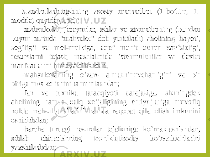 Standartlashtirishning asosiy maqsadlari (1-bo’lim, 1- modda) quyidagilardir: -mahsulotlar, jarayonlar, ishlar va xizmatlarning (bundan buyon matnda &#34;mahsulot&#34; deb yuritiladi) aholining hayoti, sog’lig’i va mol-mulkiga, atrof muhit uchun xavfsizligi, resurslarni tejash masalalarida istehmolchilar va davlat manfaatlarini himoya qilishdan; -mahsulotlarning o’zaro almashinuvchanligini va bir biriga mos kelishini tahminlashdan; -fan va texnika taraqqiyoti darajasiga, shuningdek aholining hamda xalq xo’jaligining ehtiyojlariga muvofiq holda mahsulot sifatini hamda raqobat qila olish imkonini oshirishdan; -barcha turdagi resurslar tejalishiga ko’maklashishdan, ishlab chiqarishning texnikiqtisodiy ko’rsatkichlarini yaxshilashdan; 