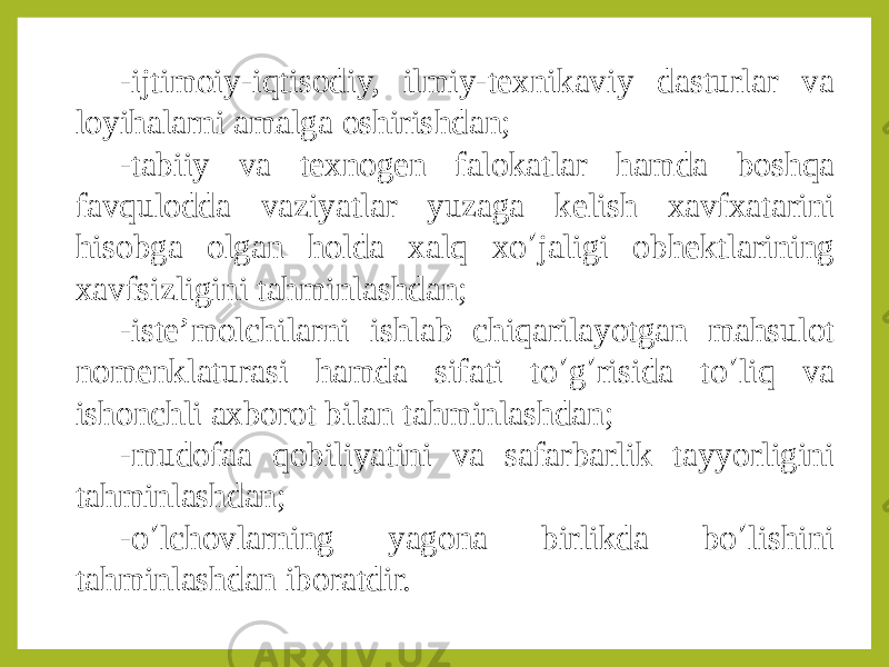 -ijtimoiy-iqtisodiy, ilmiy-texnikaviy dasturlar va loyihalarni amalga oshirishdan; -tabiiy va texnogen falokatlar hamda boshqa favqulodda vaziyatlar yuzaga kelish xavfxatarini hisobga olgan holda xalq xo ’ jaligi obhektlarining xavfsizligini tahminlashdan; -iste’molchilarni ishlab chiqarilayotgan mahsulot nomenklaturasi hamda sifati to ’ g ’ risida to ’ liq va ishonchli axborot bilan tahminlashdan; -mudofaa qobiliyatini va safarbarlik tayyorligini tahminlashdan; -o ’ lchovlarning yagona birlikda bo ’ lishini tahminlashdan iboratdir. 