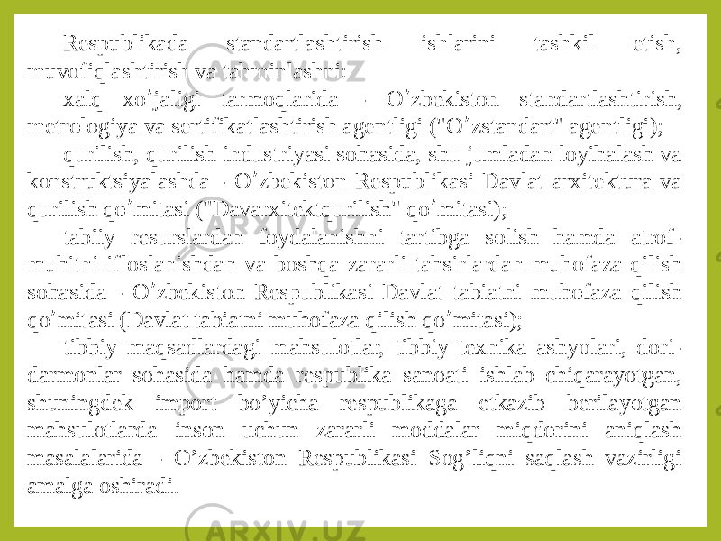 Respublikada standartlashtirish ishlarini tashkil etish, muvofiqlashtirish va tahminlashni: xalq xo ’ jaligi tarmoqlarida - O ’ zbekiston standartlashtirish, metrologiya va sertifikatlashtirish agentligi (&#34;O ’ zstandart&#34; agentligi); qurilish, qurilish industriyasi sohasida, shu jumladan loyihalash va konstruktsiyalashda - O ’ zbekiston Respublikasi Davlat arxitektura va qurilish qo ’ mitasi (&#34;Davarxitektqurilish&#34; qo ’ mitasi); tabiiy resurslardan foydalanishni tartibga solish hamda atrof- muhitni ifloslanishdan va boshqa zararli tahsirlardan muhofaza qilish sohasida - O ’ zbekiston Respublikasi Davlat tabiatni muhofaza qilish qo ’ mitasi (Davlat tabiatni muhofaza qilish qo ’ mitasi); tibbiy maqsadlardagi mahsulotlar, tibbiy texnika ashyolari, dori- darmonlar sohasida hamda respublika sanoati ishlab chiqarayotgan, shuningdek import bo’yicha respublikaga etkazib berilayotgan mahsulotlarda inson uchun zararli moddalar miqdorini aniqlash masalalarida - O’zbekiston Respublikasi Sog’liqni saqlash vazirligi amalga oshiradi. 