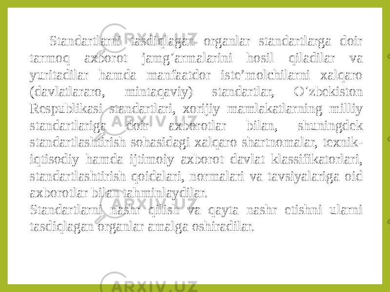 Standartlarni tasdiqlagan organlar standartlarga doir tarmoq axborot jamg ’ armalarini hosil qiladilar va yuritadilar hamda manfaatdor iste’molchilarni xalqaro (davlatlararo, mintaqaviy) standartlar, O ’ zbekiston Respublikasi standartlari, xorijiy mamlakatlarning milliy standartlariga doir axborotlar bilan, shuningdek standartlashtirish sohasidagi xalqaro shartnomalar, texnik- iqtisodiy hamda ijtimoiy axborot davlat klassifikatorlari, standartlashtirish qoidalari, normalari va tavsiyalariga oid axborotlar bilan tahminlaydilar. Standartlarni nashr qilish va qayta nashr etishni ularni tasdiqlagan organlar amalga oshiradilar. 