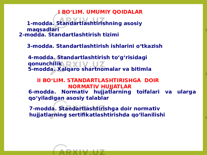 I BO‘LIM. UMUMIY QOIDALAR 1-modda. Standartlashtirishning asosiy maqsadlari 2-modda. Standartlashtirish tizimi 3-modda. Standartlashtirish ishlarini o‘tkazish 4-modda. Standartlashtirish to‘g‘risidagi qonunchilik 5-modda. Xalqaro shartnomalar va bitimla II BO‘LIM. STANDARTLASHTIRISHGA DOIR NORMATIV HUJJATLAR 6-modda. Normativ hujjatlarning toifalari va ularga qo‘yiladigan asosiy talablar 7-modda. Standartlashtirishga doir normativ hujjatlarning sertifikatlashtirishda qo‘llanilishi 