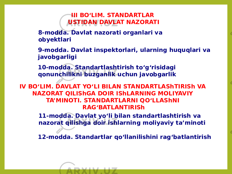 III BO‘LIM. STANDARTLAR USTIDAN DAVLAT NAZORATI 8-modda. Davlat nazorati organlari va obyektlari 9-modda. Davlat inspektorlari, ularning huquqlari va javobgarligi 10-modda. Standartlashtirish to‘g‘risidagi qonunchilikni buzganlik uchun javobgarlik IV BO‘LIM. DAVLAT YO‘LI BILAN STANDARTLAShTIRISh VA NAZORAT QILIShGA DOIR IShLARNING MOLIYAVIY TA’MINOTI. STANDARTLARNI QO‘LLAShNI RAG‘BATLANTIRISh 11-modda. Davlat yo‘li bilan standartlashtirish va nazorat qilishga doir ishlarning moliyaviy ta’minoti 12-modda. Standartlar qo‘llanilishini rag‘batlantirish 