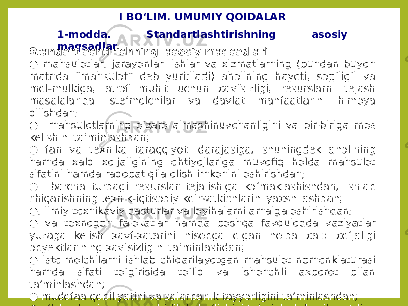 I BO‘LIM. UMUMIY QOIDALAR 1-modda. Standartlashtirishning asosiy maqsadlar Standartlashtirishning asosiy maqsadlari ● mahsulotlar, jarayonlar, ishlar va xizmatlarning (bundan buyon matnda “mahsulot” deb yuritiladi) aholining hayoti, sog‘lig‘i va mol-mulkiga, atrof muhit uchun xavfsizligi, resurslarni tejash masalalarida iste’molchilar va davlat manfaatlarini himoya qilishdan; ● mahsulotlarning o‘zaro almashinuvchanligini va bir-biriga mos kelishini ta’minlashdan; ● fan va texnika taraqqiyoti darajasiga, shuningdek aholining hamda xalq xo‘jaligining ehtiyojlariga muvofiq holda mahsulot sifatini hamda raqobat qila olish imkonini oshirishdan; ● barcha turdagi resurslar tejalishiga ko‘maklashishdan, ishlab chiqarishning texnik-iqtisodiy ko‘rsatkichlarini yaxshilashdan; ● , ilmiy-texnikaviy dasturlar va loyihalarni amalga oshirishdan; ● va texnogen falokatlar hamda boshqa favqulodda vaziyatlar yuzaga kelish xavf-xatarini hisobga olgan holda xalq xo‘jaligi obyektlarining xavfsizligini ta’minlashdan; ● iste’molchilarni ishlab chiqarilayotgan mahsulot nomenklaturasi hamda sifati to‘g‘risida to‘liq va ishonchli axborot bilan ta’minlashdan; ● mudofaa qobiliyatini va safarbarlik tayyorligini ta’minlashdan; ● o‘lchovlarning yagona birlikda bo‘lishini ta’minlashdan iboratdir. 