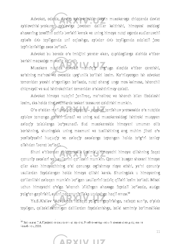 А dvokat , odatda , davlat ayblovchsidan keyin muzokaraga chiqqanda davlat ayblovchisi - prokuror aybloviga javoban dalillar keltirishi , himoyasi ostidagi shaxsning tavsifini ochib berishi kerak va uning himoya nutqi agarda sudlanuvchi aybsiz deb topilganda uni oqlashga , aybdor deb topilganda adolatli jazo tayinlanishiga asos bo ’ ladi . А dvokat bu borada o ’ z imidjini yaratar ekan , quyidagilarga alohida e ’ tibor berishi maqsadga muvofiq bo ’ ladi : Muzokara nutqida advokat mantiqiy urg ’ uga aloqida e ’ tibor qaratishi , so ’ zining ma ’ nosi va ovozida uyg ’ unlik bo ’ lishi lozim . Ko ’ rilayotgan ish advokat tomonidan yaxshi o ’ rganilgan bo ’ lsada , nutqi ohangi unga mos kelmasa , ishonchli chiqmaydi va sud ishtirokchilari tomonidan o ’ zlashtirilmay qoladi . А dvokat himoya nutqini jonliroq , ma ’ noliroq va ishonch bilan ifodalashi lozim , aks holda tinglovchilarda teskari taassurot qoldirishi mumkin . O ’ z - o ’ zidan ma ’ lumki , himoyachi – advokat tortishuv protsessida o ’ z nutqida ayblov tomonga qarshi turadi va uning sud muzokarasidagi ishtiroki muayyan axloqiy talablarga bo ’ ysunadi . Sud muzokarasida himoyani umuman olib borishning , shuningdek uning mazmuni va tuzilishining eng muhim jihati o ’ z pozitsiyasini huquqiy va axloqiy asoslarga tayangan holda to ’ g ’ ri tanlay olishdan iborat bo ’ ladi . Shuni e ’ tibordan chiqarmaslik lozimki , himoyachi himoya qilishning faqat qonuniy asoslari va usullarini qo ’ llashi mumkin . Qonunni buzgan shaxsni himoya qilar ekan himoyachining o ’ zi qonunga og ’ ishmay rioya etishi , ya ’ ni qonuniy usullardan foydalangan holda himoya qilishi kerak . Shuningdek u himoyaning qo ’ llanilishi axloqan mumkin bo ’ lgan usullarini tatbiq qilishi lozim bo ’ ladi . Misol uchun himoyachi o ’ ziga ishonch bildirgan shaxsga foydali bo ’ lsada , sudga yolg ’ on gapirishi , sudni noqonuniylikka undashga haqli emas . 10 Ya . S . Kisilev “ Advokatda nafaqat yolg ’ on gapirishga , nafaqat sun ’ iy , o ’ ylab topilgan , qalbakilashtirilgan dalillardan foydalanishga , balki samimiy bo ’ lmaslikka 10 Васильева Г.А. Профессиональная этика юриста . Учебно-методический комплекс по дисциплине Челябинск, 2005. 11 