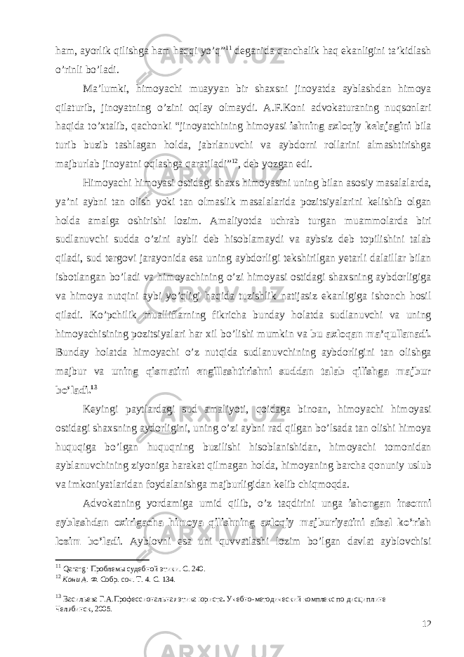 ham , ayorlik qilishga ham haqqi yo ’ q ” 11 deganida qanchalik haq ekanligini ta ’ kidlash o ’ rinli bo ’ ladi . Ma ’ lumki , himoyachi muayyan bir shaxsni jinoyatda ayblashdan himoya qilaturib , jinoyatning o ’ zini oqlay olmaydi . A . F . Koni advokaturaning nuqsonlari haqida to ’ xtalib , qachonki “ jinoyatchining himoyasi ishning axloqiy kelajagini bila turib buzib tashlagan holda , jabrlanuvchi va aybdorni rollarini almashtirishga majburlab jinoyatni oqlashga qaratiladi ” 12 , deb yozgan edi . Himoyachi himoyasi ostidagi shaxs himoyasini uning bilan asosiy masalalarda , ya ’ ni aybni tan olish yoki tan olmaslik masalalarida pozitsiyalarini kelishib olgan holda amalga oshirishi lozim . Amaliyotda uchrab turgan muammolarda biri sudlanuvchi sudda o ’ zini aybli deb hisoblamaydi va aybsiz deb topilishini talab qiladi , sud tergovi jarayonida esa uning aybdorligi tekshirilgan yetarli dalaillar bilan isbotlangan bo ’ ladi va himoyachining o ’ zi himoyasi ostidagi shaxsning aybdorligiga va himoya nutqini aybi yo ’ qligi haqida tuzishlik natijasiz ekanligiga ishonch hosil qiladi . Ko ’ pchilik mualliflarning fikricha bunday holatda sudlanuvchi va uning himoyachisining pozitsiyalari har xil bo ’ lishi mumkin va bu axloqan ma ’ qullanadi . Bunday holatda himoyachi o ’ z nutqida sudlanuvchining aybdorligini tan olishga majbur va uning qismatini engillashtirishni suddan talab qilishga majbur bo ’ ladi . 13 Keyingi paytlardagi sud amaliyoti , qoidaga binoan , himoyachi himoyasi ostidagi shaxsning aydorligini , uning o ’ zi aybni rad qilgan bo ’ lsada tan olishi himoya huquqiga bo ’ lgan huquqning buzilishi hisoblanishidan , himoyachi tomonidan ayblanuvchining ziyoniga harakat qilmagan holda , himoyaning barcha qonuniy uslub va imkoniyatlaridan foydalanishga majburligidan kelib chiqmoqda . Advokatning yordamiga umid qilib , o ’ z taqdirini unga ishongan insonni ayblashdan oxirigacha himoya qilishning axloqiy majburiyatini afzal ko ’ rish lozim bo ’ ladi . Ayblovni esa uni quvvatlashi lozim bo’lgan davlat ayblovchisi 11 Qarang : Проблемы судебной этики. С. 240. 12 Кони А. Ф. Собр. соч. Т. 4. С. 134. 13 Васильева Г.А. Профессиональная этика юриста . Учебно-методический комплекс по дисциплине Челябинск, 2005 . 12 