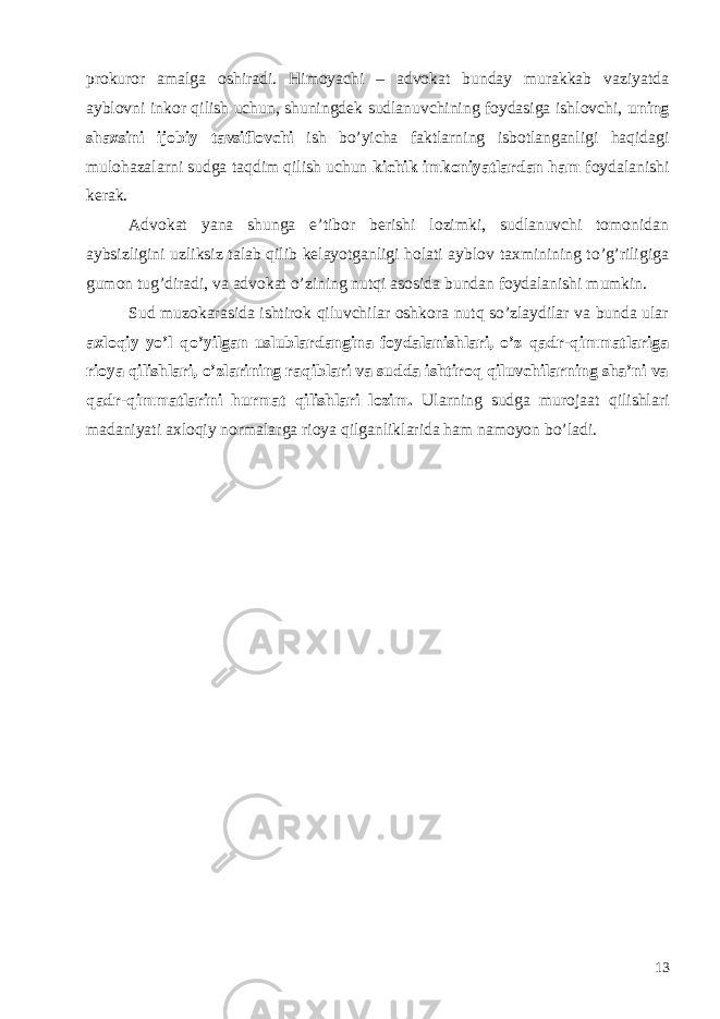 prokuror amalga oshiradi. Himoyachi – advokat bunday murakkab vaziyatda ayblovni inkor qilish uchun, shuningdek sudlanuvchining foydasiga ishlovchi, uning shaxsini ijobiy tavsiflovchi ish bo’yicha faktlarning isbotlanganligi haqidagi mulohazalarni sudga taqdim qilish uchun kichik imkoniyatlardan ham foydalanishi kerak. Advokat yana shunga e’tibor berishi lozimki, sudlanuvchi tomonidan aybsizligini uzliksiz talab qilib kelayotganligi holati ayblov taxminining to’g’riligiga gumon tug’diradi, va advokat o’zining nutqi asosida bundan foydalanishi mumkin. Sud muzokarasida ishtirok qiluvchilar oshkora nutq so’zlaydilar va bunda ular axloqiy yo’l qo’yilgan uslublardangina foydalanishlari, o’z qadr-qimmatlariga rioya qilishlari, o’zlarining raqiblari va sudda ishtiroq qiluvchilarning sha’ni va qadr-qimmatlarini hurmat qilishlari lozim. Ularning sudga murojaat qilishlari madaniyati axloqiy normalarga rioya qilganliklarida ham namoyon bo’ladi. 13 