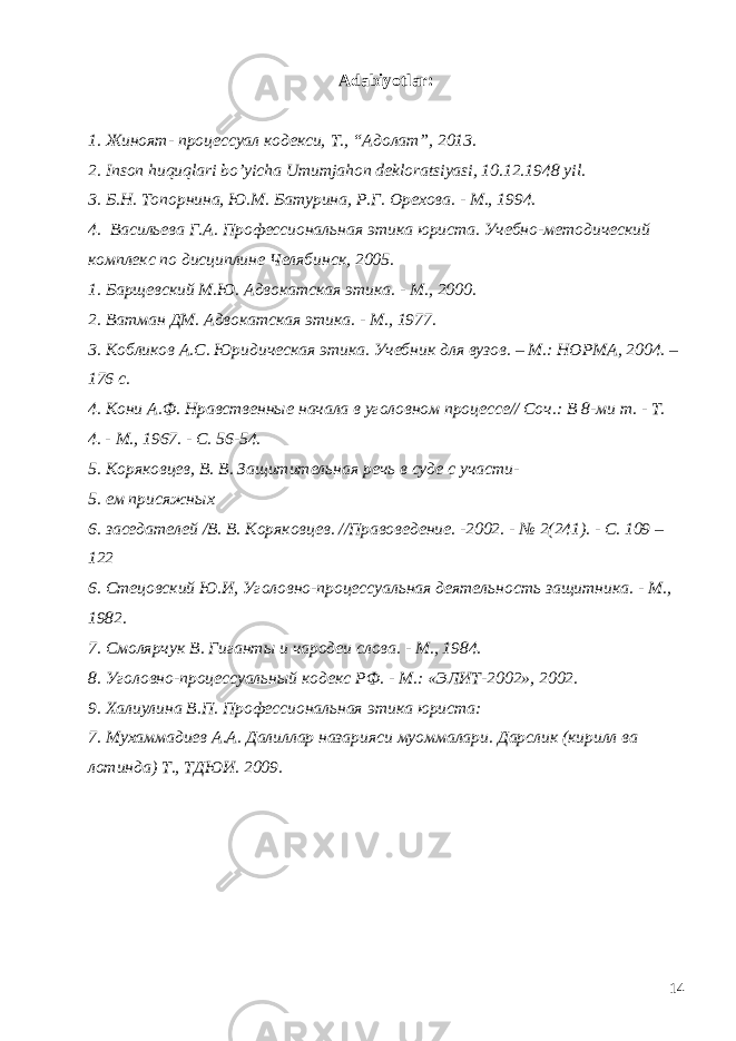 Adabiyotlar: 1. Жиноят- процессуал кодекси, T ., “Адолат”, 2013. 2. Inson huquqlari bo’yicha Umumjahon dekloratsiyasi, 10.12.1948 yil. 3. Б.Н. Топорнина, Ю.М. Батурина, Р.Г. Орехова. - М., 1994. 4. Васильева Г.А. Профессиональная этика юриста. Учебно-методический комплекс по дисциплине Челябинск, 2005. 1. Барщевский М.Ю. Адвокатская этика. - М., 2000. 2. Ватман ДМ. Адвокатская этика. - М., 1977. 3. Кобликов А.С. Юридическая этика. Учебник для вузов. – М.: НОРМА, 2004. – 176 с. 4. Кони А.Ф. Нравственные начала в уголовном процессе// Соч.: В 8-ми т. - Т. 4. - М., 1967. - С. 56-54. 5. Коряковцев, В. В. Защитительная речь в суде с участи- 5. ем присяжных 6. заседателей /В. В. Коряковцев. //Правоведение. -2002. - № 2(241). - С. 109 – 122 6. Стецовский Ю.И, Уголовно-процессуальная деятельность защитника. - М., 1982. 7. Смолярчук В. Гиганты и чародеи слова. - М., 1984. 8. Уголовно-процессуальный кодекс РФ. - М.: «ЭЛИТ-2002», 2002. 9. Халиулина В.П. Профессиональная этика юриста: 7. Мухаммадиев А.А. Далиллар назарияси муоммалари. Дарслик (кирилл ва лотинда) Т., ТДЮИ. 2009. 14 