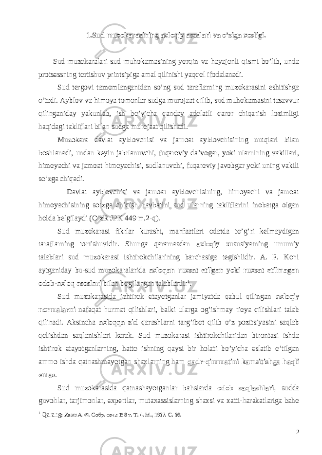 1. Sud muzokarasining axloqiy asoslari va o ’ ziga xosligi . Sud muzokaralari sud muhokamasining yorqin va hayajonli qismi bo’lib, unda protsessning tortishuv printsipiga amal qilinishi yaqqol ifo da lanadi. Sud tergovi tamomlanganidan so’ng sud taraflarning muzokarasini eshitishga o’tadi. Ayblov va himoya tomonlar sudga murojaat qilib, sud muhokamasini tasavvur qilinganiday yakunlab, ish bo’yicha qanday adolatli qaror chiqarish lozimligi haqidagi takliflari bilan sudga murojaat qilishadi. Muzokara davlat ayblovchisi va jamoat ayblovchisining nutqlari bilan boshlanadi, undan keyin jabrlanuvchi, fuqaroviy da’vogar, yoki ularnining vakillari, himoyachi va jamoat himoyachisi, sudlanuvchi, fuqaroviy javobgar yoki uning vakili so’zga chiqadi. Davlat ayblovchisi va jamoat ayblovchisining, himoyachi va jamoat himoyachisining so’zga chiqish navbatini sud ularning takliflarini inobatga olgan holda belgilaydi (O’zR JPK 449 m.2-q). Sud muzokarasi fikrlar kurashi, manfaatlari odatda to’g’ri kelmaydigan taraflarning tortishuvidir. Shunga qaramasdan axloqiy xususiyatning umumiy talablari sud muzokarasi ishtirokchilarining barchasiga tegishlidir. А. F. Koni aytganiday bu-sud muzokaralarida axloqan ruxsat etilgan yoki ruxsat etilmagan odob-axloq asoslari bilan bog’langan talablardir 1 . Sud muzokarasida ichtirok etayotganlar jamiyatda qabul qilingan axloqiy normalarni nafaqat hurmat qilishlari, balki ularga og’ishmay rioya qilishlari talab qilinadi. Aksincha axloqqa zid qarashlarni targ’ibot qilib o’z pozitsiyasini saqlab qolishdan saqlanishlari kerak. Sud muzokarasi ishtirokchilaridan birontasi ishda ishtirok etayotganlarning, hatto ishning qaysi bir holati bo’yicha eslatib o’tilgan ammo ishda qatnashmayotgan shaxlarning ham qadr-qimmatini kamsitishga haqli emas . Sud muzokarasida qatnashayotganlar bahslarda odob saqlashlari, sudda guvohlar, tarjimonlar, expertlar, mutaxassislarning shaxsi va xatti-harakatlariga baho 1 Qarang : Кони А. Ф. Собр. соч.: В 8 т. Т. 4. М., 1967. С. 66. 2 