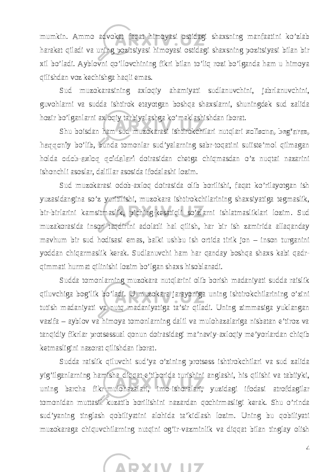 mumkin. Ammo advokat faqat himoyasi ostidagi shaxsning manfaatini ko’zlab harakat qiladi va uning pozitsiyasi himoyasi ostidagi shaxsning pozitsiyasi bilan bir xil bo’ladi. Ayblovni qo’llovchining fikri bilan to’liq rozi bo’lganda ham u himoya qilishdan voz kechishga haqli emas. Sud muzokarasining axloqiy ahamiyati sudlanuvchini, jabrlanuvchini, guvohlarni va sudda ishtirok etayotgan boshqa shaxslarni, shuningdek sud zalida hozir bo’lganlarni axloqiy tarbiyalashga ko’maklashishdan iborat. Shu boisdan ham sud muzokarasi ishtirokchilari nutqlari xolisona, beg’araz, haqqoniy bo’lib, bunda tomonlar sud’yalarning sabr-toqatini suiiste’mol qilmagan holda odob-axloq qoidalari doirasidan chetga chiqmasdan o’z nuqtai nazarini ishonchli asoslar, dalillar asosida ifodalashi lozim. Sud muzokarasi odob - axloq doirasida olib borilishi , faqat ko ’ rilayotgan ish yuzasidangina so ’ z yuritilishi , muzokara ishtirokchilarining shaxsiyatiga tegmaslik , bir - birlarini kamsitmaslik , piching - kesatiqli so ’ zlarni ishlatmasliklari lozim . Sud muzakorasida inson taqdirini adolatli hal qilish , har bir ish zamirida allaqanday mavhum bir sud hodisasi emas , balki ushbu ish ortida tirik jon – inson turganini yoddan chiqarmaslik kerak . Sudlanuvchi ham har qanday boshqa shaxs kabi qadr - qimmati hurmat qilinishi lozim bo ’ lgan shaxs hisoblanadi . Sudda tomonlarning muzokara nutqlarini olib borish madaniyati sudda raislik qiluvchiga bog’lik bo’ladi. U muzokara jarayoniga uning ishtirokchilarining o’zini tutish madaniyati va nutq madaniyatiga ta’sir qiladi. Uning zimmasiga yuklangan vazifa – ayblov va himoya tomonlarning dalil va mulohazalariga nisbatan e’tiroz va tanqidiy fikrlar protsessual qonun doirasidagi ma’naviy-axloqiy me’yorlardan chiqib ketmasligini nazorat qilishdan iborat. Sudda raislik qiluvchi sud ’ ya o ’ zining protsess ishtirokchilari va sud zalida yig ’ ilganlarning hamisha diqqat - e ’ tiborida turishini anglashi , his qilishi va tabiiyki , uning barcha fikr - mulohazalari , imo - ishoralari , yuzidagi ifodasi atrofdagilar tomonidan muttasil kuzatib borilishini nazardan qochirmasligi kerak . Shu o ’ rinda sud ’ yaning tinglash qobiliyatini alohida ta ’ kidlash lozim . Uning bu qobiliyati muzokaraga chiquvchilarning nutqini og ’ ir - vazminlik va diqqat bilan tinglay olish 4 