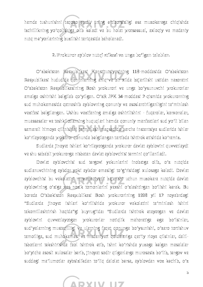 hamda tushunishni taqozo etadi , uning e ’ tiborsizligi esa muzokaraga chiqishda izchillikning yo ’ qolishiga olib keladi va bu holat protsessual , axloqiy va madaniy nutq me ’ yorlarining buzilishi tariqasida baholanadi . 2. Prokuror ayblov nutqi etikasi va unga bo’lgan talablar. O’zbekiston Respublikasi Konstitutsiyasining 118-moddasida O’zbekiston Respublikasi hududida qonunlarning aniq va bir xilda bajarilishi ustidan nazoratni O’zbekiston Respublikasining Bosh prokurori va unga bo’ysunuvchi prokurorlar amalga oshirishi belgilab qo’yilgan. O’zR JPK 34-moddasi 2-qismida prokurorning sud muhokamasida qatnashib ayblovning qonuniy va asoslantirilganligini ta’minlash vazifasi belgilangan. Ushbu vazifaning amalga oshirilishini - fuqarolar, korxonalar, muassasalar va tashkilotlarning huquqlari hamda qonuniy manfaatlari sud yo’li bilan samarali himoya qilinishini ta’minlash maqsadida barcha instantsiya sudlarida ishlar ko’rilayotganda prokuror qonunda belgilangan tartibda ishtirok etishida ko’ramiz. Sudlarda jinoyat ishlari ko’rilayotganda prokuror davlat ayblovini quvvatlaydi va shu sababli prokurorga nisbatan davlat ayblovchisi termini qo’llaniladi. Davlat ayblovchisi sud tergovi yakunlarini inobatga olib, o’z nutqida sudlanuvchining aybdor yoki aybdor emasligi to’g’risidagi xulosaga keladi. Davlat ayblovchisi bu vakolatini muvaffaqiyatli bajarishi uchun muzokara nutqida davlat ayblovining o’ziga xos nozik tomonlarini yaxshi o’zlashtirgan bo’lishi kerak. Bu borada O’zbekiston Respublikasi Bosh prokurorining 1998 yil 12 noyabrdagi “ Sudlarda jinoyat ishlari ko’rilishida prokuror vakolatini ta’minlash ishini takomillashtirish haqida ” gi buyrug’ida : “ Sudlarda ishtirok etayotgan va davlat ayblovini quvvatlayotgan prokurorlar notiqlik mahoratiga ega bo’lsinlar, sud’yalarning mustaqilligi va ularning faqat qonunga bo’ysunishi, o’zaro tortishuv tamoiliga, sud muhokamasi va madaniyati qoidalariga qat’iy rioya qilsinlar, dalil- isbotlarni tekshirishda faol ishtirok etib, ishni ko’rishda yuzaga kelgan masalalar bo’yicha asosli xulosalar berib, jinoyat sodir qilganlarga murosasiz bo’lib, tergov va suddagi ma’lumotlar aybsizlikdan to’liq dalolat bersa, ayblovdan voz kechib, o’z 5 