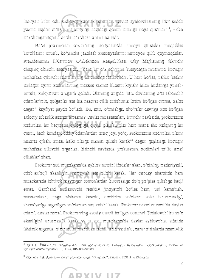 faoliyati bilan odil sudlovga ko’maklashsinlar. Davlat ayblovchisining fikri sudda yozma taqdim etilishi majburiyligi haqidagi qonun talabiga rioya qilsinlar ” 4 , - deb ta’kidlanganligini alohida ta’kidlash o’rinli bo’ladi. Ba ’ zi prokurorlar o ’ zlarining faoliyatlarida himoya qilishdek muqaddas burchlarini unutib , ko ’ pincha jazolash xususiyatlarini namoyon qilib qoymoqdalar . Prezidentimiz I . Karimov O ’ zbekiston Respublikasi Oliy Majlisining ikkinchi chaqiriq oltinchi sessiyasida : “ Yana bir o ’ z echimini kutayotgan muammo huquqni muhofaza qiluvchi idoralarning barchasiga taalluqlidir . U ham bo ’ lsa , ushbu kasbni tanlagan ayrim xodimlarning maxsus xizmat libosini kiyishi bilan birdaniga yurish - turishi , xulq - atvori o ’ zgarib qoladi . Ularning ongida “ Biz davlatning o ’ ta ishonchli odamlarimiz , qolganlar esa biz nazorat qilib turishimiz lozim bo ’ lgan omma , xalos degan ” kayfiyat paydo bo ’ ladi . Bu , axir , o ’ tmishga , sho ’ ralar davriga xos bo ’ lgan axloqiy tubanlik asorati emasmi ? Davlat muassasalari , birinchi navbatda , prokuratura xodimlari bir haqiqatni qulog ’ iga quyib olsinki , ular ham mana shu xalqning bir qismi , hech kimdan , oddiy odamlardan ortiq joyi yo ’ q . Prokuratura xodimlari ularni nazorat qilishi emas , balki ularga xizmat qilishi kerak ” 5 degan gaplariga huquqni muhofaza qiluvchi organlar , birinchi navbatda prokuratura xodimlari to ’ liq amal qilishlari shart . Prokuror sud muzokarasida ayblov nutqini ifodalar ekan , o ’ zining madaniyatli , odob - axloqli ekanligini namoyish eta olishi kerak . Har qanday sharoitda ham muzokarada ishtirok etayotgan tomonlardan birontasiga do ’ q - po ’ pisa qilishga haqli emas . Garchand sudlanuvchi retsidiv jinoyatchi bo ’ lsa ham , uni kamsitish , masxaralash , unga nisbatan kesatiq , qochirim so ’ zlarni aslo ishlatmasligi , shaxsiyatiga tegadigan so ’ zlardan saqlanishi kerak . Prokuror odamlar nazdida davlat odami , davlat ramzi . Prokurorning asosiy quroli bo ’ lgan qonunni ifodalovchi bu - so ’ z ekanligini unutmaslik kerak va u sud muzokarasida davlat ayblovchisi sifatida ishtirok etganda , o ’ z nutqini mantiqan izchil , aniq va tiniq , zarur o ’ rinlarda rasmiylik 4 Qarang : Ўзбекистон Республикаси Бош прокурорининг амалдаги буйруқлари, кўрсатмалари, низом ва йўриқномалари тўплами. Т., 1999, 185-186-бетлар. 5 Каримов И.А. Адолат ─ қонун устуворлигида. “Фидокор” газетаси, 2001 йил 30 август 6 