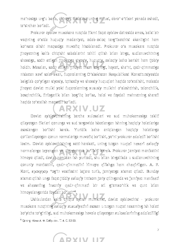 ma ’ nosiga urg ’ u berib , chiroyli ifodalasa uning nufuzi , obro ’- e ’ tibori yanada oshadi , ta ’ sirchan bo ’ ladi . Prokuror ayblov muzokara nutqida fikrni faqat ayblov doirasida emas , balki bir vaqtning o ’ zida huquqiy madaniyat , odob - axloq targ ’ ibotchisi ekanligini ham ko ’ rsata olishi maqsadga muvofiq hisoblanadi . Prokuror o ’ z muzokara nutqida jinoyatning kelib chiqishi sabablarini tahlil qilish bilan birga , sudlanuvchining shaxsiga , sodir etilgan jinoyatga siyosiy , huquqiy , axloqiy baho berishi ham ijobiy holdir . Masalan , sodir etilgan jinoyat inson sog ’ ligi , hayoti , sha ’ ni , qadr - qimmatiga nisbatan xavf solar ekan , fuqarolarning O ’ zbekiston Respublikasi Konstitutsiyasida belgilab qo ’ yilgan siyosiy , iqtisodiy va shaxsiy huquqlari haqida to ’ xtalishi , moboda jinoyat davlat mulki yoki fuqarolarning xususiy mulkini o ’ zlashtirish , talonchilik , bosqinchilik , firibgarlik bilan bog ’ liq bo ’ lsa , halol va foydali mehnatning sharafi haqida to ’ xtalish maqsadli bo ’ ladi . Davlat ayblovchisining barcha xulosalari va sud muhokamasiga taklif qilayotgan fikrlari qonunga va sud tergovida isbotlangan ishning haqiqiy holatlariga asoslangan bo ’ lishi kerak . Yuridik baho aniqlangan haqiqiy holatlarga qo ’ llanilayotgan qonun normalariga muvofiq bo ’ lishi , ya ’ ni prokuror adolatli bo ’ lishi lozim . Davlat ayblovchisining xatti - harakati , uning tutgan nuqtai nazari axloqiy normalarga tayangan va ularga mos bo ’ lishi kerak . Prokuror jamiyat manfaatini himoya qiladi , davlat nomidan ish yuritadi , shu bilan birgalikda u sudlanuvchining qonuniy manfaatini , qadr - qimmatini himoya qilishga ham chaqirilgan . А. F . Koni , прокурор “ og ’ ir vazifasini bajara turib , jamiyatga xizmat qiladi . Bunday xizmat qilish unga faqat jiddiy axloqiy intizom joriy qilinganda va jamiyat manfaati va shaxsning insoniy qadr - qimmati bir xil g ’ amxo ’ rlik va qunt bilan himoyalanganida foydali bo ’ ladi ” 6 . Ushbulardan kelib chiqib aytish mumkinki , davlat ayblovchisi - prokuror muzokara nutqining axloqiy xususiyatini asosan u tutgan nuqtai nazarning ish holati bo ’ yicha to ’ g ’ riligi , sud muhokamasiga havola qilayotgan xulosalarining adolatliligi 6 Qarang : Кони А. Ф. Собр. соч. Т. 4. С. 62-63. 7 