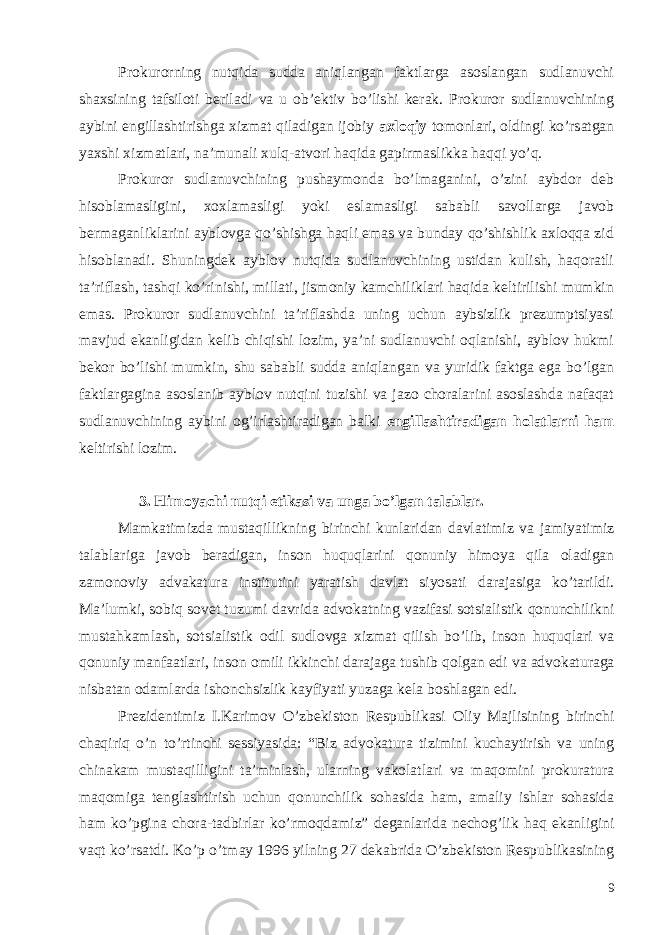 Prokurorning nutqida sudda aniqlangan faktlarga asoslangan sudlanuvchi shaxsining tafsiloti beriladi va u ob’ektiv bo’lishi kerak. Prokuror sudlanuvchining aybini engillashtirishga xizmat qiladigan ijobiy axloqiy tomonlari, oldingi ko’rsatgan yaxshi xizmatlari, na’munali xulq-atvori haqida gapirmaslikka haqqi yo’q. Prokuror sudlanuvchining pushaymonda bo’lmaganini, o’zini aybdor deb hisoblamasligini, xoxlamasligi yoki eslamasligi sababli savollarga javob bermaganliklarini ayblovga qo’shishga haqli emas va bunday qo’shishlik axloqqa zid hisoblanadi. Shuningdek ayblov nutqida sudlanuvchining ustidan kulish, haqoratli ta’riflash, tashqi ko’rinishi, millati, jismoniy kamchiliklari haqida keltirilishi mumkin emas. Prokuror sudlanuvchini ta’riflashda uning uchun aybsizlik prezumptsiyasi mavjud ekanligidan kelib chiqishi lozim, ya’ni sudlanuvchi oqlanishi, ayblov hukmi bekor bo’lishi mumkin, shu sababli sudda aniqlangan va yuridik faktga ega bo’lgan faktlargagina asoslanib ayblov nutqini tuzishi va jazo choralarini asoslashda nafaqat sudlanuvchining aybini og’irlashtiradigan balki engillashtiradigan holatlarni ham keltirishi lozim. 3. Himoyachi nutqi etikasi va unga bo’lgan talablar. Mamkatimizda mustaqillikning birinchi kunlaridan davlatimiz va jamiyatimiz talablariga javob beradigan , inson huquqlarini qonuniy himoya qila oladigan zamonoviy advakatura institutini yaratish davlat siyosati darajasiga ko ’ tarildi . Ma ’ lumki , sobiq sovet tuzumi davrida advokatning vazifasi sotsialistik qonunchilikni mustahkamlash , sotsialistik odil sudlovga xizmat qilish bo ’ lib , inson huquqlari va qonuniy manfaatlari , inson omili ikkinchi darajaga tushib qolgan edi va advokaturaga nisbatan odamlarda ishonchsizlik kayfiyati yuzaga kela boshlagan edi . Prezidentimiz I . Karimov O ’ zbekiston Respublikasi Oliy Majlisining birinchi chaqiriq o ’ n to ’ rtinchi sessiyasida : “ Biz advokatura tizimini kuchaytirish va uning chinakam mustaqilligini ta ’ minlash , ularning vakolatlari va maqomini prokuratura maqomiga tenglashtirish uchun qonunchilik sohasida ham , amaliy ishlar sohasida ham ko ’ pgina chora - tadbirlar ko ’ rmoqdamiz ” deganlarida nechog ’ lik haq ekanligini vaqt ko ’ rsatdi . Ko ’ p o ’ tmay 1996 yilning 27 dekabrida O ’ zbekiston Respublikasining 9 