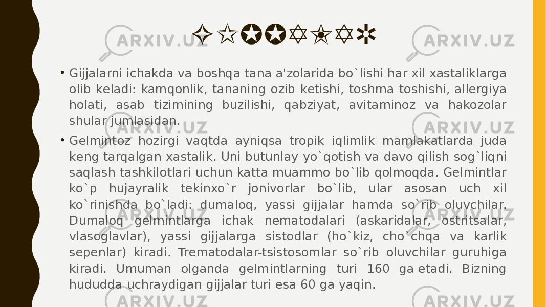 GIJJALAR • Gijjalarni ichakda va boshqa tana a&#39;zolarida bo`lishi har xil xastaliklarga olib kеladi: kamqonlik, tananing ozib kеtishi, toshma toshishi, allеrgiya holati, asab tizimining buzilishi, qabziyat, avitaminoz va hakozolar shular jumlasidan. • Gеlmintoz hozirgi vaqtda ayniqsa tropik iqlimlik mamlakatlarda juda kеng tarqalgan xastalik. Uni butunlay yo`qotish va davo qilish sog`liqni saqlash tashkilotlari uchun katta muammo bo`lib qolmoqda. Gеlmintlar ko`p hujayralik tеkinxo`r jonivorlar bo`lib, ular asosan uch xil ko`rinishda  bo`ladi: dumaloq, yassi gijjalar hamda so`rib oluvchilar. Dumaloq gеlmintlarga ichak nеmatodalari (askaridalar, ostritsalar, vlasoglavlar), yassi gijjalarga sistodlar (ho`kiz, cho`chqa va karlik sеpеnlar) kiradi. Trеmatodalar-tsistosomlar so`rib oluvchilar guruhiga kiradi. Umuman olganda gеlmintlarning turi 160 ga еtadi. Bizning hududda uchraydigan gijjalar turi esa 60 ga yaqin. 