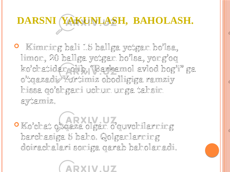 DARSNI YAKUNLASH, BAHOLASH.  Kimning bali 15 ballga yetgan bo’lsa, limon, 20 ballga yetgan bo’lsa, yong’oq ko’chatidan olib, “Barkamol avlod bog’i” ga o’tqazadi. Yurtimiz obodligiga ramziy hissa qo’shgani uchun unga tahsin aytamiz.  Ko’chat o’tqaza olgan o’quvchilarning barchasiga 5 baho. Qolganlarning doirachalari soniga qarab baholanadi. 