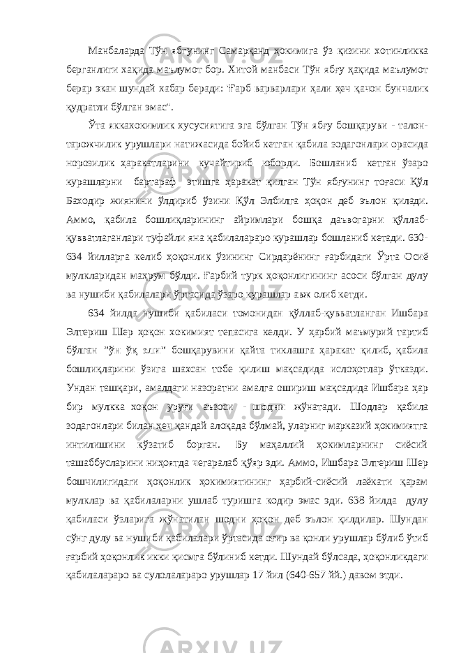 Манбаларда Тўн ябг у нинг Самар қ анд ҳ окимига ў з қизини хотинликка берганлиги ха қи да маълумот бор. Хитой манбаси Тўн ябғу ҳақида маълумот берар экан ш у ндай хабар беради: &#39; Ғ арб варварлари ҳ али ҳ еч қ ачон б у нчалик қ удратли бўлган эмас&#34;. Ўта яккахокимлик хусусиятига эга бўлган Тўн ябғу бошқаруви - талон- тарожчилик урушлари натижасида бойиб кетган қабила зодагонлари орасида норозилик ҳаракатларини кучайтириб юборди. Бошланиб кетган ўзаро курашларни бартараф этишга ҳаракат қилган Тўн ябғунинг тоғаси Қўл Баходир жиянини ўлдириб ўзини Қўл Элбилга ҳоқон деб эълон қилади. Аммо, қабила бошлиқларининг айримлари бошқа даъвогарни қўллаб- қувватлаганлари туфайли яна қабилалараро курашлар бошланиб кетади. 630- 634 йилларга келиб ҳоқонлик ўзининг Сирдарёнинг ғарбидаги Ўрта Осиё мулкларидан маҳрум бўлди. Ғарбий турк ҳоқонлигининг асоси бўлган дулу ва нушиби қабилалари ўртасида ўзаро курашлар авж олиб кетди. 634 йилда нушиби қабиласи томонидан қўллаб-қувватланган Ишбара Элтериш Шер ҳоқон хокимият тепасига келди. У ҳарбий маъмурий тартиб бўлган &#34;ўн ўқ эли&#34; бошқарувини қайта тиклашга ҳаракат қилиб, қабила бошлиқларини ўзига шахсан тобе қилиш мақсадида ислоҳотлар ўтказди. Ундан ташқари, амалдаги назоратни амалга ошириш мақсадида Ишбара ҳар бир мулкка хоқон уруғи аъзоси - шодни жўнатади. Шодлар қабила зодагонлари билан ҳеч қандай алоқада бўлмай, уларниг марказий ҳокимиятга интилишини кўзатиб борган. Бу маҳаллий ҳокимларнинг сиёсий ташаббусларини ниҳоятда чегаралаб қўяр эди. Аммо, Ишбара Элтериш Шер бошчилигидаги ҳоқонлик ҳокимиятининг ҳарбий-сиёсий лаёкати қарам мулклар ва қабилаларни ушлаб туришга кодир эмас эди. 638 йилда дулу қабиласи ўзларига жўнатилан шодни ҳоқон деб эълон қилдилар. Шундан сўнг дулу ва нушиби қабилалари ўртасида оғир ва қонли урушлар бўлиб ўтиб ғарбий ҳоқонлик икки қисмга бўлиниб кетди. Шундай бўлсада, ҳоқонликдаги қабилалараро ва сулолалараро урушлар 17 йил (640-657 йй.) давом этди. 