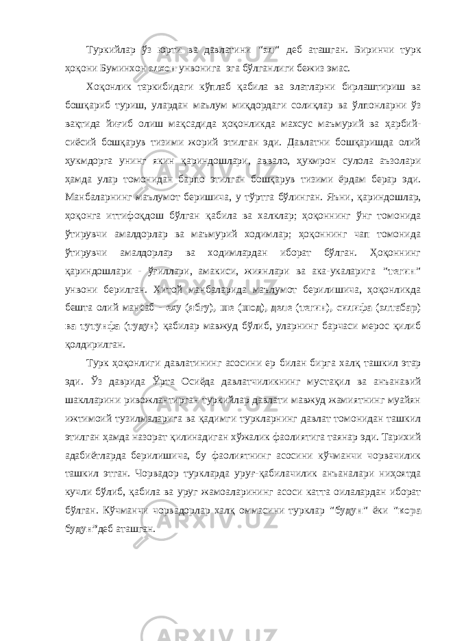 Туркийлар ўз юрти ва давлатини &#34;эл&#34; деб аташган. Биринчи турк ҳоқони Буминхон элхон у нвонига эга бўлганлиги бежиз эмас. Хо қ онлик таркибидаги кўплаб қ абила ва элатларни бирлаштириш ва бошқариб туриш, улардан маълум ми қ дордаги соли қл ар ва ў лпонларни ўз ва қ тида йи ғ иб олиш ма қ садида ҳоқонликда махсус маъмурий ва ҳ арбий- сиёсий бошқарув тизими жорий этилган эди. Давлатни бошқаришда олий ҳ укмдорга у нинг якин қ ариндошлари, аввало, ҳ укмрон сулола аъзолари ҳамда улар томонидан барпо этилган бошқарув тизими ёрдам берар эди. Манбаларнинг маълумот беришича, у т ў ртга бўлинган. Яъни, қ ариндошлар, ҳоқонга иттифоқдош бўлган қ абила ва халклар; ҳоқоннинг ўнг томонида ў тирувчи амалдорлар ва маъмурий ходимлар; ҳоқоннинг чап томонида ў тирувчи амалдорлар ва ходимлардан иборат бўлган. Ҳоқоннинг қ ариндошлари - ўғ иллари, амакиси, жиянлари ва ака-укаларига &#34;тегин&#34; у нвони берилган. Хитой манбаларида маълумот берилишича, ҳоқонликда бешта олий мансаб - еху (ябғу), ше (шод), деле (тегин), силифа (элтабар) ва тут у нфа (туд у н) қабилар мавжуд бўлиб, уларнинг барчаси мерос қилиб қо лдирилган. Турк ҳоқонлиги давлатининг асосини ер билан бирга хал қ ташкил этар эди. Ўз даврида Ў рта Осиёда давлатчиликнинг муста қ ил ва анъанавий шаклларини ривожлантирган туркийлар давлати мавжуд жамиятнинг муайян ижтимоий тузилмаларига ва қадимги туркларнинг давлат томонидан ташкил этилган ҳамда назорат қ илинадиган х ў жалик фаолиятига таянар эди. Тарихий адабиётларда берилишича, бу фаолиятнинг асосини кўчманчи чорвачилик ташкил этган. Чорвадор туркларда уру ғ -қабилачилик анъаналари ниҳоятда кучли бўлиб, қабила ва уруг жамоаларини нг асоси катта оилалардан иборат бўлган. Кўчманчи чорвадорлар хал қ оммасини турклар &#34;буд у н&#34; ёки &#34;кора будун” деб аташган. 