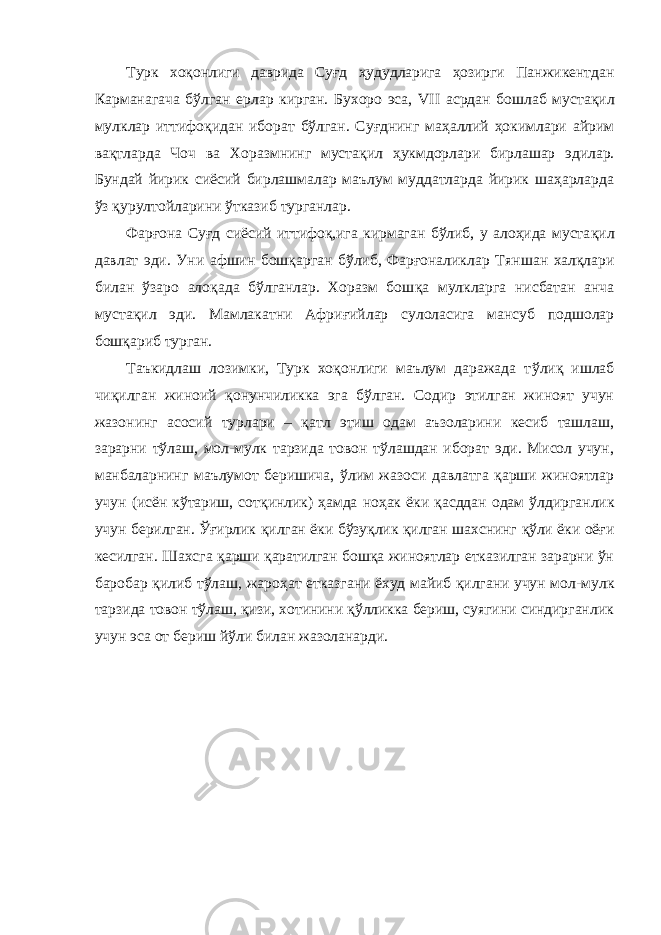 Турк хо қ онлиги даврида Суғд ҳудудларига ҳозирги Панжикентдан Карманагача бўлган ерлар кирган. Бухоро эса, VII асрдан бошлаб муста қи л мулклар иттифо қи дан иборат бўлган. Суғднинг маҳаллий ҳокимлари айрим вақтларда Чоч ва Хоразмнинг муста қи л ҳукмдорлари бирлашар эдилар. Бундай йирик сиёсий бирлашмалар маълум муддатларда йирик шаҳарларда ўз қурултойларини ўтказиб турганлар. Фарғона Суғд сиёсий иттифоқ,ига кирмаган бўлиб, у алоҳида муста қ ил давлат эди. Уни афшин бошқарган бўлиб, Фарғоналиклар Тян ш ан халқлари билан ўзаро ало қа да бўлганлар. Хоразм бош қа мулкларга нисбатан анча мустақил эди. Мамлакатни Афри ғ ийлар сулоласига мансуб подшолар бошқариб турган. Таъкидлаш лозимки, Турк хоқонлиги маълум даражада т ў ли қ ишлаб чиқилган жиноий қо н у нчиликка эга бўлган. Содир этилган жиноят учун жазонинг асосий турлари – қатл этиш одам аъзоларини кесиб ташлаш, зарарни тўлаш, мол-мулк тарзида товон тўлашдан иборат эди. Мисол учун, манбаларнинг маълумот беришича, ў лим жазоси давлатга қарши жиноятлар учун (исён кўтариш, сот қи нлик) ҳамда но ҳ ак ёки қа сддан одам ў лдирганлик учун берилган. Ўғирлик қил ган ёки бўзуқлик қилган шахснинг қўли ёки оёғи кесилган. Шахсга қарши қаратилган бошқа жиноятлар етказилган зарарни ўн баробар қилиб тўлаш, жаро ҳ ат етказгани ёхуд майиб қилгани учун мо л- мулк тарзида товон тўлаш, қизи, хотинини қўлликка бериш, суягини синдирганлик учун эса от бериш йўли билан жазоланарди. 