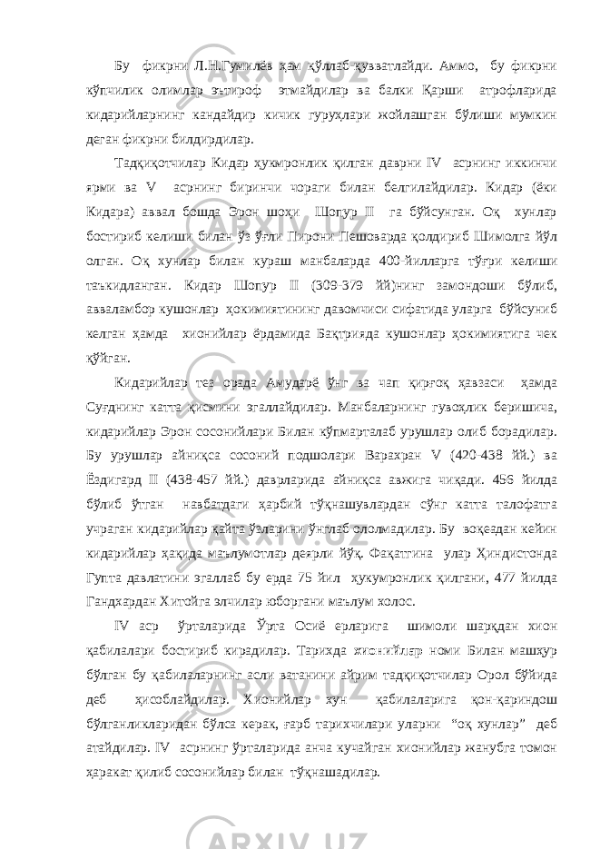 Бу фикрни Л.Н.Гумилёв ҳам қўллаб-қувватлайди. Аммо, бу фикрни кўпчилик олимлар эътироф этмайдилар ва балки Қарши атрофларида кидарийларнинг кандайдир кичик гуруҳлари жойлашган бўлиши мумкин деган фикрни билдирдилар. Тадқиқотчилар Кидар ҳукмронлик қилган даврни IV асрнинг иккинчи ярми ва V асрнинг биринчи чораги билан белгилайдилар. Кидар (ёки Кидара) аввал бошда Эрон шоҳи Шопур II га бўйсунган. Оқ хунлар бостириб келиши билан ўз ўғли Пирони Пешоварда қолдириб Шимолга йўл олган. Оқ хунлар билан кураш манбаларда 400-йилларга тўғри келиши таъкидланган. Кидар Шопур II (309-379 йй)нинг замондоши бўлиб, авваламбор кушонлар ҳокимиятининг давомчиси сифатида уларга бўйсуниб келган ҳамда хионийлар ёрдамида Бақтрияда кушонлар ҳокимиятига чек қўйган. Кидарийлар тез орада Амударё ўнг ва чап қирғоқ ҳавзаси ҳамда Суғднинг катта қисмини эгаллайдилар. Манбаларнинг гувоҳлик беришича, кидарийлар Эрон сосонийлари Билан кўпмарталаб урушлар олиб борадилар. Бу урушлар айниқса сосоний подшолари Варахран V (420-438 йй.) ва Ёздигард II (438-457 йй.) даврларида айниқса авжига чиқади. 456 йилда бўлиб ўтган навбатдаги ҳарбий тўқнашувлардан сўнг катта талофатга учраган кидарийлар қайта ўзларини ўнглаб ололмадилар. Бу воқеадан кейин кидарийлар ҳақида маълумотлар деярли йўқ. Фақатгина улар Ҳиндистонда Гупта давлатини эгаллаб бу ерда 75 йил ҳукумронлик қилгани, 477 йилда Гандхардан Хитойга элчилар юборгани маълум холос. IV аср ўрталарида Ўрта Осиё ерларига шимоли шарқдан хион қабилалари бостириб кирадилар. Тарихда хионийлар номи Билан машҳур бўлган бу қабилаларнинг асли ватанини айрим тадқиқотчилар Орол бўйида деб ҳисоблайдилар. Хионийлар хун қабилаларига қон-қариндош бўлганликларидан бўлса керак, ғарб тарихчилари уларни “оқ хунлар” деб атайдилар. IV асрнинг ўрталарида анча кучайган хионийлар жанубга томон ҳаракат қилиб сосонийлар билан тўқнашадилар. 