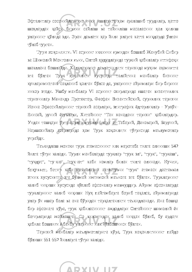 Эфталитлар сосонийларнинг ички ишларига ҳам аралашиб турдилар, ҳатто шоҳлардан қайси бирини сайлаш ва тайинлаш масаласини ҳал қилиш уларнинг қўлида эди. Эрон давлати ҳар йили уларга катта миқдорда ўлпон тўлаб турган. Турк хоқонлиги . VI асрнинг иккинчи ярмидан бошлаб Жанубий Сибир ва Шимолий Монголия яъни, Олтой ҳудудларида туркий қабилалар иттифоқи шакллана бошлайди. Халкларимиз давлатчилиги тарихида муҳим аҳамиятга эга бўлган Турк ҳоқонлиги хусусида талайгина манбалар бизнинг кунларимизгача сақланиб қолган бўлса-да, уларнинг айримлари бир-бирини инкор этади. Ушбу манбалар VI асрнинг охирларида яшаган византиялик тарихчилар Менандр Протектор, Феофан Византийский, суриялик тарихчи Ионна Эфессийларнинг тарихий асарлари, эпиграфик ёдгорликлар - Урхўн- Енисей, руний ёзувлари, Хитойнинг &#34;Тан хонадони тарихи&#34; қабилардир. Ундан ташқари ўрта асрлар муаллифлари ат-Табарий, Деноварий, Беруний, Наршахийлар асарларида ҳам Турк хоқонлиги тўғрисида маълумотлар учрайди. Таъкидлаш жоизки турк атамасининг илк маротаба тилга олиниши 542 йилга тўғри келади. Турли манбаларда турклар &#34;турк эл&#34;, &#34;турк&#34;, &#34;туркаш&#34;, &#34;тукдус&#34;, &#34;ту-кю&#34;, &#34;тук-ют&#34; каби номлар билан тилга олинади. Кучли, бақувват, ботир каби маъноларни англатувчи &#34;турк&#34; атамаси даставвал этник хусусиятга эга бўлмай ижтимоий маънога эга бўлган. Туркларнинг келиб чиқиши хусусида кўплаб афсоналар мавжуддир. Айрим афсоналарда туркларнинг келиб чиқиши Нуҳ пайгамбарга бориб тақалса, айримларида улар ўн яшар бола ва она бўридан тарқалганлиги таъкидланади. Яна бошқа бир афсонага кўра, турк қабиласининг аждодлари Олтойнинг шимолий ён бағирларида жойлашган Со вилоятидан келиб чиққан бўлиб, бу ердаги қабила бошлиғи Абанбу уларнинг илк йўлбошчиси бўлган. Тарихий манбалар маълумотларига кўра, Турк хоқонлигининг пайдо бўлиши 551-552 йилларга тўғри келади. 