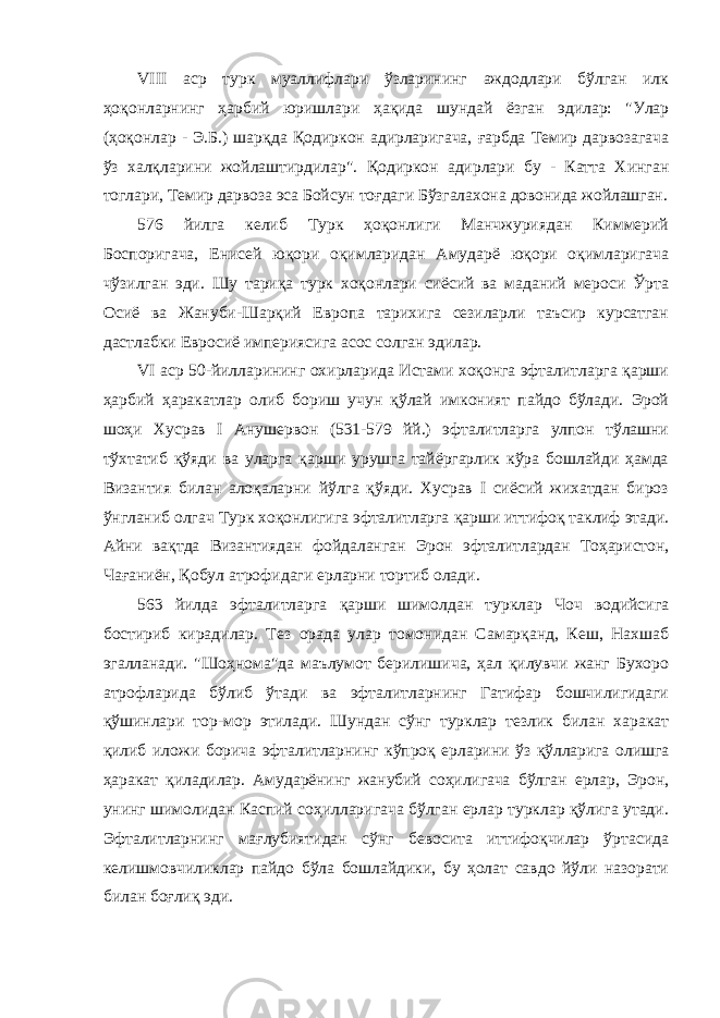 VIII аср турк муаллифлари ўзларининг аждодлари бўлган илк ҳоқонларнинг ҳ арбий юришлари ҳақида ш у ндай ёзган эдилар: &#34;Улар (ҳоқонлар - Э.Б.) шар қ да Қо диркон адирларигача, ғарбда Темир дарвозагача ўз хал қ ларини жойлаштирдилар&#34;. Қ одиркон адирлари бу - Катта Хинган тоглари, Темир дарвоза эса Бойс у н то ғ даги Бўзгалахона довонида жойлашган. 576 йилга келиб Турк ҳоқонлиги Манчжуриядан Киммерий Боспоригача, Енисей юқори оқимларидан Амударё юқори оқимларигача чўзилган эди. Шу тариқа турк хоқонлари сиёсий ва маданий мероси Ўрта Осиё ва Жануби-Шарқий Европа тарихига сезиларли таъсир курсатган дастлабки Евросиё империясига асос солган эдилар. VI аср 50-йилларининг охирларида Истами хоқонга эфталитларга қарши ҳарбий ҳаракатлар олиб бориш учун қўлай имконият пайдо бўлади. Эрой шоҳи Хусрав I Анушервон (531-579 йй.) эфталитларга улпон тўлашни тўхтатиб қўяди ва уларга қарши урушга тайёргарлик кўра бошлайди ҳамда Византия билан алоқаларни йўлга қўяди. Хусрав I сиёсий жихатдан бироз ўнгланиб олгач Турк хоқонлигига эфталитларга қарши иттифоқ таклиф этади. Айни вақтда Византиядан фойдаланган Эрон эфталитлардан Тоҳаристон, Чағаниён, Қобул атрофидаги ерларни тортиб олади. 563 йилда эфталитларга қарши шимолдан турклар Чоч водийсига бостириб кирадилар. Тез орада улар томонидан Самарқанд, Кеш, Нахшаб эгалланади. &#34;Шоҳнома&#34;да маълумот берилишича, ҳал қилувчи жанг Бухоро атрофларида бўлиб ўтади ва эфталитларнинг Гатифар бошчилигидаги қўшинлари тор-мор этилади. Шундан сўнг турклар тезлик билан харакат қилиб иложи борича эфталитларнинг кўпроқ ерларини ўз қўлларига олишга ҳаракат қиладилар. Амударёнинг жанубий соҳилигача бўлган ерлар, Эрон, унинг шимолидан Каспий соҳилларигача бўлган ерлар турклар қўлига утади. Эфталитларнинг мағлубиятидан сўнг бевосита иттифоқчилар ўртасида келишмовчиликлар пайдо бўла бошлайдики, бу ҳолат савдо йўли назорати билан боғлиқ эди. 