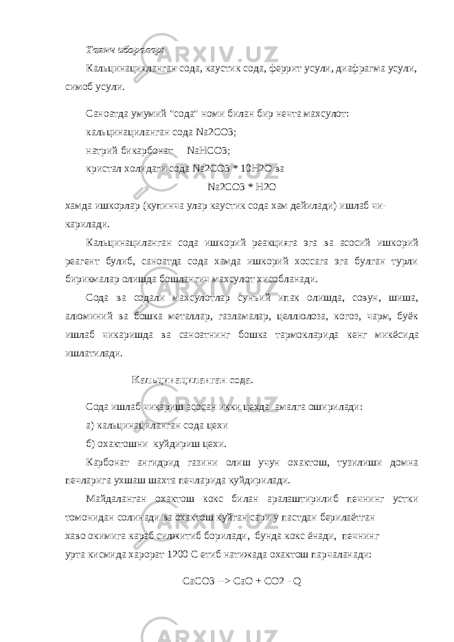 Таянч иборалар: Кальцинацияланган сода, каустик сода, феррит усули, диафраг ма усули, симоб усули. Саноатда умумий &#34;сода&#34; номи билан бир нечта махсулот: кальцинациланган сода Na 2 CO 3; натрий бикарбонат Na НСО3; кристал холидаги сода Na 2 CO 3 * 10 H 2 O ва Na 2 CO 3 * H 2 O хамда ишкорлар (купинча улар каустик сода хам дейилади) ишлаб чи- карилади. Кальцинациланган сода ишкорий реакцияга эга ва асосий ишко рий реагент булиб, саноатда сода хамда ишкорий хоссага эга булган турли бирикмалар олишда бошлангич махсулот хисобланади. Сода ва содали махсулотлар сунъий ипак олишда, совун, шиша, алюминий ва бошка металлар, газламалар, целлюлоза, когоз, чарм, буёк ишлаб чикаришда ва саноатнинг бошка тармокларида кенг микё сида ишлатилади. Кальцинациланган сода . Сода ишлаб чикариш асосан икки цехда амалга оширилади: а) кальцинациланган сода цехи б) охактошни куйдириш цехи. Карбонат ангидрид газини олиш учун охактош, тузилиши домна печларига ухшаш шахта печларида куйдирилади. Майдаланган охактош кокс билан аралаштирилиб печнинг устки томонидан солинади ва охактош куйган сари у пастдан берилаётган хаво окимига караб силжитиб борилади, бунда кокс ёнади, печнинг урта кисмида харорат 1200 С етиб натижада охактош парчаланади: CaCO 3 --> CaO + CO 2 - Q 