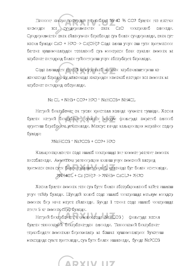 Печнинг юкори кисмидан таркибида 35-40 % СО2 булган газ пастки кисмидан эса сундирилманган охак СаО чикарилиб олинади. Сундирилмаган охак айланувчан барабанда сув билан сундирилади, охак сут хосил булади СаО + Н2О--> Са(ОН)2 Сода олиш учун ош тузи эритмасини бегона кушимчалардан тозаланиб сув минораси баки орка ли аммиак ва карбонат ангидрид билан туйинтириш учун абсорберга берилади. Сода олишдаги асосий ва мураккаб жараён карбонлаштириш ко- лонкасида боради. Бу колонкада юкоридан намокоб пастдан эса амми ак ва карбонат ангидрид юборилади. Na CL + NH3+ CO2+ H2O &#34; NaHCO3+ NH4CL Натрий бикарбонат ок тусли кристалл холида чукмага тушади. Хосил булган натрий бикарбонат чукмаси вакуум фильтрда ажратиб олиниб куритиш барабанига утказилади. Махсус печда кальцинация жараёни содир булади: 2 NaHCO 3 &#34; Na 2 CO 3 + CO 2+ H 2 O Кальцинациланган сода ишлаб чикаришда энг киммат реагент ам миак хисобланади. Аммиакни регенирация килиш учун аммоний хлорид эритмаси охак сути билан аралаштирилиб, колонада буг билан исити лади. 2NH4CL + Ca (OH)2--> 2NH3+ CaCL2+ 2H2O Хосил булган аммиак гази сув буги билан абсорбцияланиб кайта ишлаш учун тайёр булади. Шундай килиб сода ишлаб чикаришда маълум микдор аммиак бир неча марта айланади. Бунда 1 тонна сода ишлаб чикаришда атиги 5 кг аммиак сарф булади. Натрий бикарбонат ( ичимлик сода NaHCO 3 ) фильтрда хосил булган техникавий бикарбонатдан олинади. Техникавий бикарбонат таркибидаги аммиакли бирикмалар ва бошка кушимчаларни йукотиш максадида сувга эритилади, сув буги билан ишланади, бунда Na 2 CO 3 