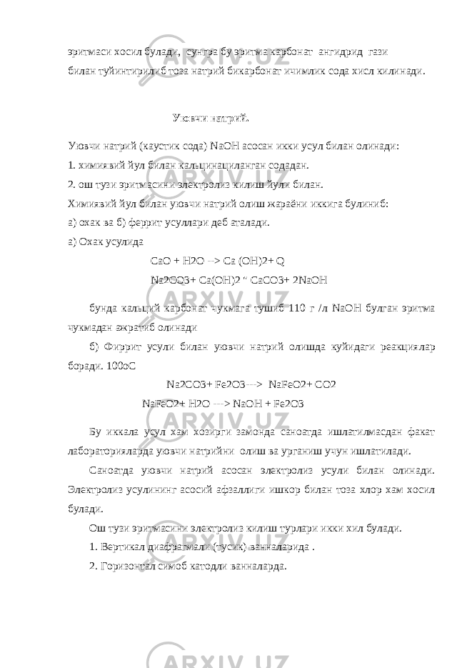 эритмаси хосил булади, сунгра бу эритма карбонат ангидрид гази билан туйинтирилиб тоза натрий бикарбонат ичимлик сода хисл кили нади. Уювчи натрий. Уювчи натрий (каустик сода) NaOH асосан икки усул билан олинади: 1. химиявий йул билан кальцинациланган содадан. 2. ош тузи эритмасини электролиз килиш йули билан. Химиявий йул билан уювчи натрий олиш жараёни иккига булиниб: а) охак ва б) феррит усуллари деб аталади. а) Охак усулида CaO + H 2 O --> Ca ( OH )2+ Q Na 2 CO 3+ Ca ( OH )2 &#34; CaCO 3+ 2 NaOH бунда кальций карбонат чукмага тушиб 110 г /л NaOH булган эритма чукмадан ажратиб олинади б) Фиррит усули билан уювчи натрий олишда куйидаги реакция лар боради. 100 oC Na 2 CO 3+ Fe 2 O 3---> NaFeO 2+ CO 2 NaFeO 2+ H 2 O ---> NaOH + Fe 2 O 3 Бу иккала усул хам хозирги замонда саноатда ишлатилмасдан факат лабораторияларда уювчи натрийни олиш ва урганиш учун ишла тилади. Саноатда уювчи натрий асосан электролиз усули билан олинади. Электролиз усулининг асосий афзаллиги ишкор билан тоза хлор хам хосил булади. Ош тузи эритмасини электролиз килиш турлари икки хил булади. 1. Вертикал диафрагмали (тусик) ванналарида . 2. Горизонтал симоб катодли ванналарда. 
