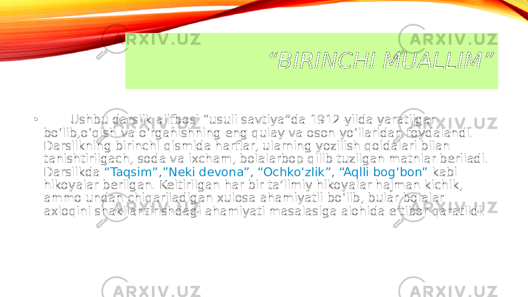 “ BIRINCHI MUALLIM” • Ushbu darslik alifbosi “usuli savtiya”da 1912-yilda yaratilgan bo‘lib,o‘qish va o‘rganishning eng qulay va oson yo‘llaridan foydalandi. Darslikning birinchi qismida harflar, ularning yozilish qoidalari bilan tanishtirilgach, soda va ixcham, bolalarbop qilib tuzilgan matnlar beriladi. Darslikda “Taqsim”,”Neki devona”, “Ochko‘zlik”, “Aqlli bog‘bon” kabi hikoyalar berilgan. Keltirilgan har bir ta’limiy hikoyalar hajman kichik, ammo undan chiqariladigan xulosa ahamiyatli bo‘lib, bular bolalar axloqini shakllantirishdagi ahamiyati masalasiga alohida e’tibor qaratildi. 