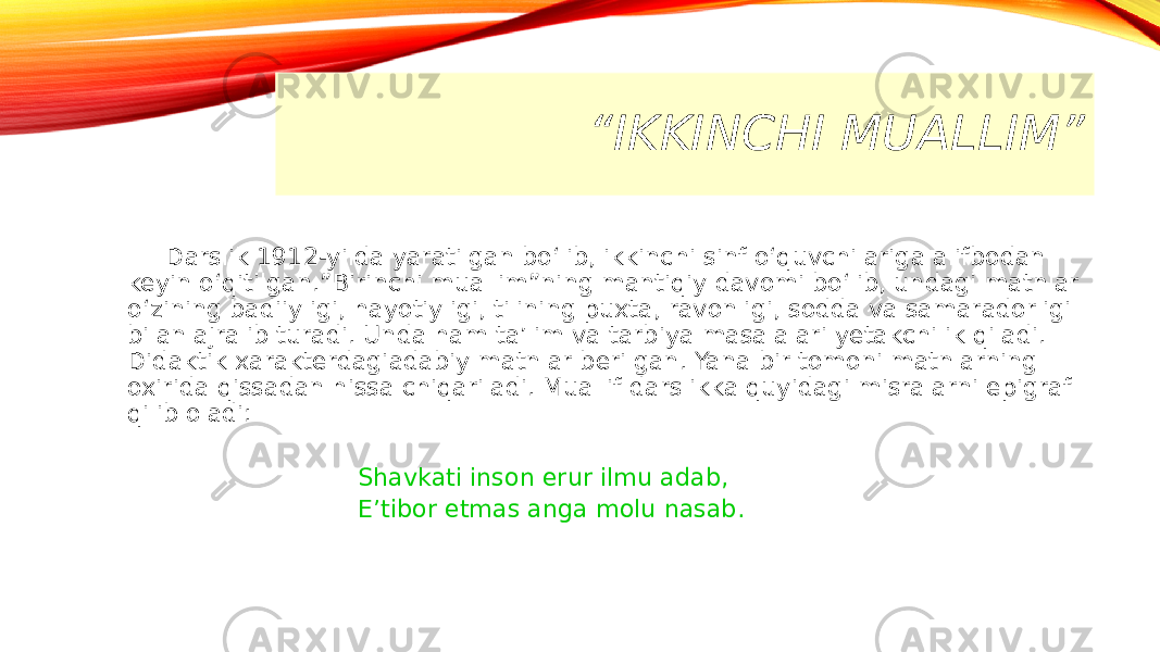“ IKKINCHI MUALLIM” Darslik 1912-yilda yaratilgan bo‘lib, ikkinchi sinf o‘quvchilariga alifbodan keyin o‘qitilgan.”Birinchi muallim”ning mantiqiy davomi bo‘lib, undagi matnlar o‘zining badiiyligi, hayotiyligi, tilining puxta, ravonligi, sodda va samaradorligi bilan ajralib turadi. Unda ham ta’lim va tarbiya masalalari yetakchilik qiladi. Didaktik xarakterdagiadabiy matnlar berilgan. Yana bir tomoni matnlarning oxirida qissadan hissa chiqariladi. Muallif darslikka quyidagi misralarni epigraf qilib oladi: Shavkati inson erur ilmu adab, E’tibor etmas anga molu nasab. 