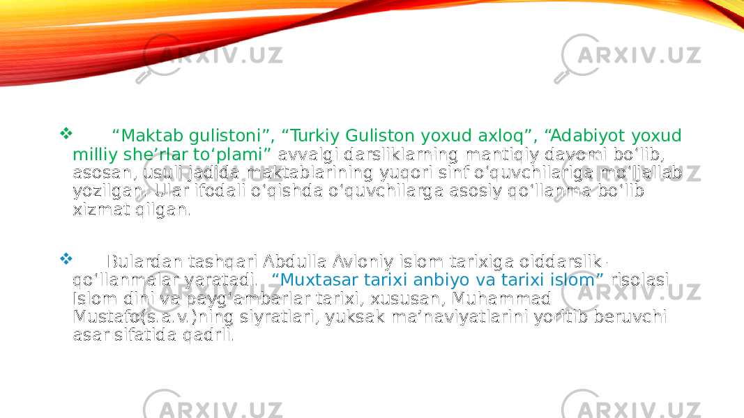  “ Maktab gulistoni”, “Turkiy Guliston yoxud axloq”, “Adabiyot yoxud milliy she’rlar to‘plami” avvalgi darsliklarning mantiqiy davomi bo‘lib, asosan, usuli jadida maktablarining yuqori sinf o‘quvchilariga mo‘ljallab yozilgan. Ular ifodali o‘qishda o‘quvchilarga asosiy qo‘llanma bo‘lib xizmat qilgan.  Bulardan tashqari Abdulla Avloniy islom tarixiga oiddarslik- qo‘llanmalar yaratadi. “Muxtasar tarixi anbiyo va tarixi islom” risolasi Islom dini va payg‘ambarlar tarixi, xususan, Muhammad Mustafo(s.a.v.)ning siyratlari, yuksak ma’naviyatlarini yoritib beruvchi asar sifatida qadrli. 