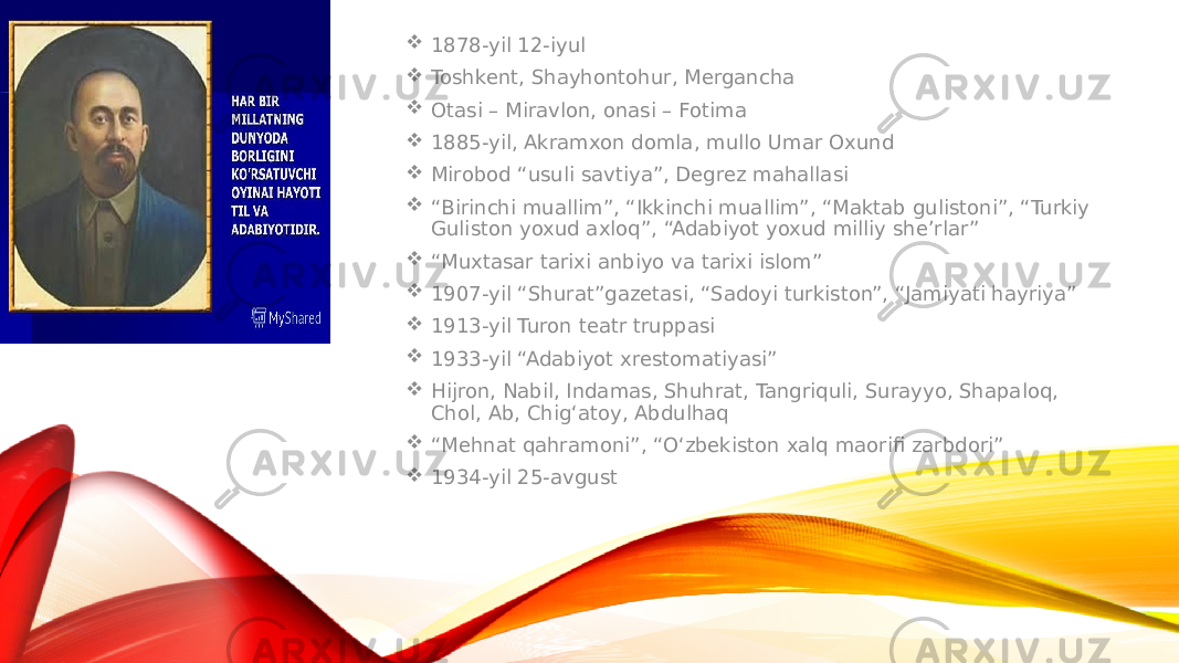  1878-yil 12-iyul  Toshkent, Shayhontohur, Mergancha  Otasi – Miravlon, onasi – Fotima  1885-yil, Akramxon domla, mullo Umar Oxund  Mirobod “usuli savtiya”, Degrez mahallasi  “ Birinchi muallim”, “Ikkinchi muallim”, “Maktab gulistoni”, “Turkiy Guliston yoxud axloq”, “Adabiyot yoxud milliy she’rlar”  “ Muxtasar tarixi anbiyo va tarixi islom”  1907-yil “Shurat”gazetasi, “Sadoyi turkiston”, “Jamiyati hayriya”  1913-yil Turon teatr truppasi  1933-yil “Adabiyot xrestomatiyasi”  Hijron, Nabil, Indamas, Shuhrat, Tangriquli, Surayyo, Shapaloq, Chol, Ab, Chig‘atoy, Abdulhaq  “ Mehnat qahramoni”, “O‘zbekiston xalq maorifi zarbdori”  1934-yil 25-avgust 
