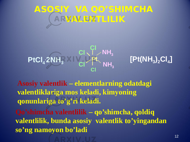 ASOSIY VA QO’SHIMCHA VALENTLILIK 12PtCl 4 . 2NH 3 PtCl Cl Cl Cl NH 3 NH 3 Asosiy valentlik – elementlarning odatdagi valentliklariga mos keladi, kimyoning qonunlariga to’g’ri keladi. Qo’shimcha valentlilik – qo’shimcha, qoldiq valentlilik, bunda asosiy valentlik to’yingandan so’ng namoyon bo’ladi [Pt(NH 3 ) 2 Cl 4 ] 