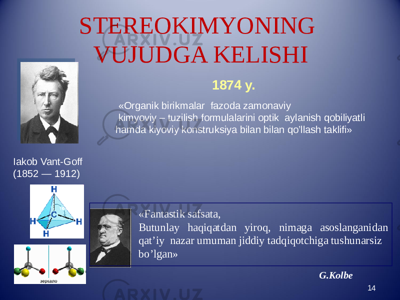 STEREOKIMYONING VUJUDGA KELISHI 14Iakob Vant-Goff (1852 — 1912) 1874 y. G.Kolbe «Organik birikmalar fazoda zamonaviy kimyoviy – tuzilish formulalarini optik aylanish qobiliyatli hamda kiyoviy konstruksiya bilan bilan qo’llash taklifi» «Fantastik safsata, Butunlay haqiqatdan yiroq, nimaga asoslanganidan qat’iy nazar umuman jiddiy tadqiqotchiga tushunarsiz bo’lgan» 