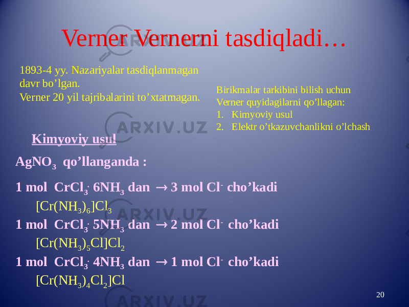 Verner Vernerni tasdiqladi… 201893-4 yy. Nazariyalar tasdiqlanmagan davr bo’lgan. Verner 20 yil tajribalarini to’xtatmagan. Birikmalar tarkibini bilish uchun Verner quyidagilarni qo’llagan: 1. Kimyoviy usul 2. Elektr o’tkazuvchanlikni o’lchash Kimyoviy usul AgNO 3 qo’llanganda : 1 mol CrCl 3 . 6NH 3 dan  3 mol Cl - cho’kadi [Cr(NH 3 ) 6 ]Cl 3 1 mol CrCl 3 . 5NH 3 dan  2 mol Cl - cho’kadi [Cr(NH 3 ) 5 Cl]Cl 2 1 mol CrCl 3 . 4NH 3 dan  1 mol Cl - cho’kadi [Cr(NH 3 ) 4 Cl 2 ]Cl 