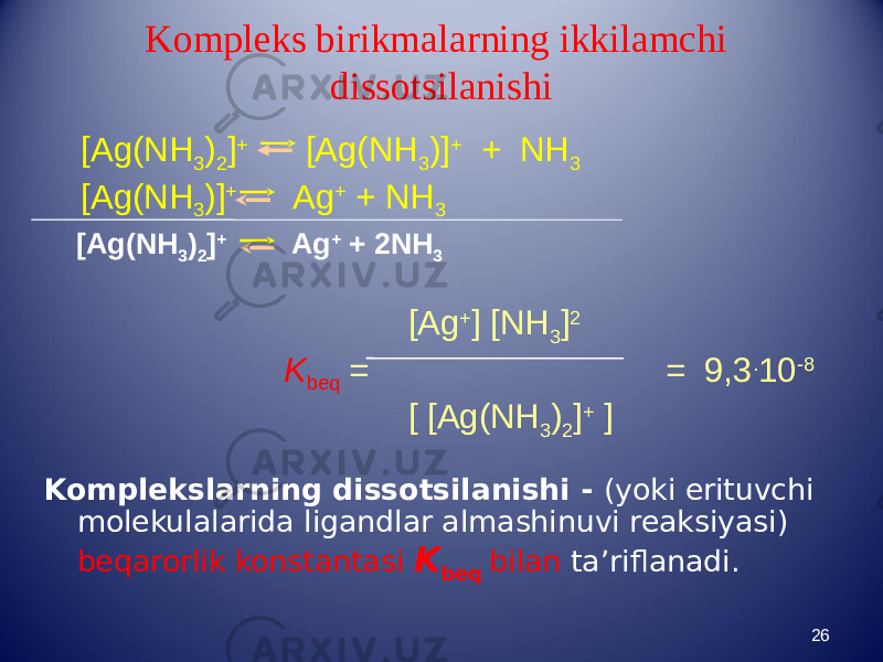 Kompleks birikmalarning ikkilamchi dissotsilanishi Komplekslarning dissotsilanishi - (yoki erituvchi molekulalarida ligandlar almashinuvi reaksiyasi) beqarorlik konstantasi K beq bilan ta’riflanadi. 26[Ag(NH 3 ) 2 ] + [Ag(NH 3 )] + + NH 3 [Ag(NH 3 )] + Ag + + NH 3 [Ag + ] [NH 3 ] 2 K beq = = 9,3 . 10 -8 [ [Ag(NH 3 ) 2 ] + ] [Ag(NH 3 ) 2 ] + Ag + + 2NH 3 