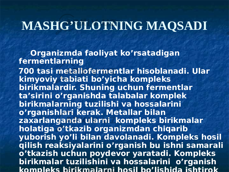 MASHG’ULOTNING MAQSADI Organizmda faoliyat ko’rsatadigan fermentlarning 700 tasi metallofermentlar hisoblanadi. Ular kimyoviy tabiati bo’yicha kompleks birikmalardir. Shuning uchun fermentlar ta’sirini o’rganishda talabalar komplek birikmalarning tuzilishi va hossalarini o’rganishlari kerak. Metallar bilan zaxarlanganda ularni kompleks birikmalar holatiga o’tkazib organizmdan chiqarib yuborish yo’li bilan davolanadi. Kompleks hosil qilish reaksiyalarini o’rganish bu ishni samarali o’tkazish uchun poydevor yaratadi. Kompleks birikmalar tuzilishini va hossalarini o’rganish kompleks birikmalarni hosil bo’lishida ishtirok etadigan kimyoviy bog’ tabiatini o’rganishga zaruriyat tug’diradi. 