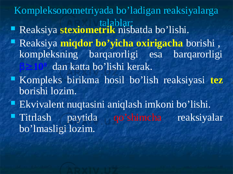 Kompleksonometriyada bo’ladigan reaksiyalarga talablar:  Reaksiya stexiometrik nisbatda bo’lishi.  Reaksiya miqdor bo’yicha oxirigacha borishi , kompleksning barqarorligi esa barqarorligi  10 8 dan katta bo’lishi kerak.  Kompleks birikma hosil bo’lish reaksiyasi tez borishi lozim.  Ekvivalent nuqtasini aniqlash imkoni bo’lishi.  Titrlash paytida qo’shimcha reaksiyalar bo’lmasligi lozim. 