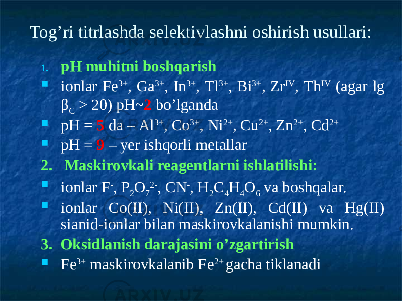 Tog’ri titrlashda selektivlashni oshirish usullari: 1. рН muhitni boshqarish  ionlar Fе 3+ , Ga 3+ , In 3+ , Tl 3+ , Ві 3+ , Zr IV , Тh IV (agar lg β С > 20) рН~ 2 bo’lganda  рН = 5 da – Аl 3+ , Co 3+ , Ni 2+ , Cu 2+ , Zn 2+ , Cd 2+  рН = 9 – yer ishqorli metallar 2. Maskirovkali reagentlarni ishlatilishi:  ionlar F - , P 2 O 7 2- , CN - , Н 2 С 4 Н 4 О 6 va boshqalar.  ionlar Со(II), Ni(II), Zn(II), Cd(II) va Hg(II) sianid-ionlar bilan maskirovkalanishi mumkin. 3. Oksidlanish darajasini o’zgartirish  Fe 3+ maskirovkalanib Fe 2+ gacha tiklanadi 